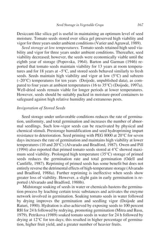 Desiccant-like silica gel is useful in maintaining an optimum level of seed
moisture. Tomato seeds stored over silica gel preserved high viability and
vigor for three years under ambient conditions (Varier and Agrawal, 1989).
   Seed storage at low temperatures. Tomato seeds retained high seed via-
bility and vigor for three years under ambient conditions. Thereafter, seed
viability decreased; however, the seeds were economically viable until the
eighth year of storage (Popovska, 1964). Barton and Garman (1946) re-
ported that tomato seeds maintain viability for 13 years at room tempera-
tures and for 18 years at –5°C, and stored seeds behaved similarly to fresh
seeds. Seeds maintain high viability and vigor at low (5°C) and subzero
(–20°C) temperatures for ten years (Doijode, unpublished data), as com-
pared to four years at ambient temperatures (16 to 35°C) (Doijode, 1997a).
Well-dried seeds remain viable for longer periods at lower temperatures.
However, seeds should be suitably packed in moisture-proof containers to
safeguard against high relative humidity and extraneous pests.

Invigoration of Stored Seeds

   Seed storage under unfavorable conditions reduces the rate of germina-
tion, uniformity, and total germination and increases the number of abnor-
mal seedlings. Such low-vigor seeds can be reactivated by physical and
chemical stimuli. Prestorage humidification and seed hydropriming impart
resistance to deterioration. Seed priming with PEG 8000 at 20°C for seven
days increases the rate of germination and maintains high viability at lower
temperatures (10 and 20°C) (Alvarado and Bradford, 1987). Owen and Pill
(1994) also reported that primed tomato seeds stored at 4°C showed maxi-
mum seed viability. Prolonged high temperature (35°C) storage of primed
seeds reduces the germination rate and total germination (Odell and
Cantliffe, 1987). Repriming of primed seeds has some benefit but does not
entirely reverse the detrimental effects of high-temperature storage (Alvarado
and Bradford, 1988a). Further repriming is ineffective when seeds show
greater loss of viability. However, a slight gain in early germination is re-
ported (Alvarado and Bradford, 1988b).
    Midstorage soaking of seeds in water or chemicals hastens the germina-
tion process by leaching certain toxic substances and activates the enzyme
network involved in germination. Soaking tomato seeds in water followed
by drying improves the germination and seedling vigor (Doijode and
Raturi, 1990). Hydration is also achieved by exposing seeds to 100 percent
RH for 24 h followed by redrying, promoting germination (Mitra and Basu,
1979). Petrikova (1989) soaked tomato seeds in water for 24 h followed by
drying at 12°C for ten days; this resulted in higher percentage of germina-
tion, higher fruit yield, and a greater number of heavier fruits.
 