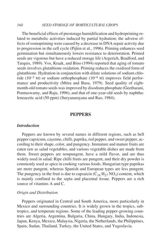 The beneficial effects of prestorage humidification and hydropriming re-
lated to metabolic activities induced by partial hydration; the adverse ef-
fects of osmopriming were caused by a decrease in DNA repair activity due
to progression in the cell cycle (Pijlen et al., 1996). Priming enhances seed
germination but simultaneously lowers resistance to deterioration. Primed
seeds are vigorous but have a reduced storage life (Argerich, Bradford, and
Tarquis, 1989). Vos, Kraak, and Bino (1994) reported that aging of tomato
seeds involves glutathione oxidation. Priming reduces the oxidized form of
glutathione. Hydration in conjunction with dilute solutions of sodium chlo-
ride (10–3 M) or sodium orthophosphate (10–4 M) improves field perfor-
mance and productivity (Mitra and Basu, 1979). Seed quality of eight-
month-old tomato seeds was improved by disodium phosphate (Geetharani,
Ponnuswamy, and Raju, 1996), and that of one-year-old seeds by naphtha-
leneacetic acid (50 ppm) (Suryanarayana and Rao, 1984).


                                PEPPERS

Introduction

   Peppers are known by several names in different regions, such as bell
pepper capsicum, cayenne, chilli, paprika, red pepper, and sweet pepper, ac-
cording to their shape, color, and pungency. Immature and mature fruits are
eaten raw as salad vegetables, and various vegetable dishes are made from
them. Sweet peppers are nonpungent, have a mild flavor, and are thus
widely used in salad. Ripe chilli fruits are pungent, and their dry powder is
commonly used as spice in cooking various foods. Hungarian type paprikas
are more pungent, whereas Spanish and European types are less pungent.
The pungency in the fruit is due to capsaicin (C18 H27 NO3) content, which
is mainly confined to the septa and placental tissue. Peppers are a rich
source of vitamins A and C.

Origin and Distribution

    Peppers originated in Central and South America, more particularly in
Mexico and surrounding countries. It is widely grown in the tropics, sub-
tropics, and temperate regions. Some of the leading pepper-growing coun-
tries are Algeria, Argentina, Bulgaria, China, Hungary, India, Indonesia,
Japan, Kenya, Mexico, Malaysia, Nigeria, the Netherlands, the Philippines,
Spain, Sudan, Thailand, Turkey, the United States, and Yugoslavia.
 
