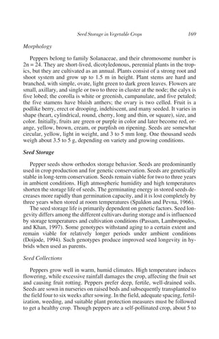 Morphology

   Peppers belong to family Solanaceae, and their chromosome number is
2n = 24. They are short-lived, dicotyledonous, perennial plants in the trop-
ics, but they are cultivated as an annual. Plants consist of a strong root and
shoot system and grow up to 1.5 m in height. Plant stems are hard and
branched, with simple, ovate, light green to dark green leaves. Flowers are
small, axillary, and single or two to three in cluster at the node; the calyx is
five lobed; the corolla is white or greenish, campanulate, and five petaled;
the five stamens have bluish anthers; the ovary is two celled. Fruit is a
podlike berry, erect or drooping, indehiscent, and many seeded. It varies in
shape (heart, cylindrical, round, cherry, long and thin, or square), size, and
color. Initially, fruits are green or purple in color and later become red, or-
ange, yellow, brown, cream, or purplish on ripening. Seeds are somewhat
circular, yellow, light in weight, and 3 to 5 mm long. One thousand seeds
weigh about 3.5 to 5 g, depending on variety and growing conditions.

Seed Storage

   Pepper seeds show orthodox storage behavior. Seeds are predominantly
used in crop production and for genetic conservation. Seeds are genetically
stable in long-term conservation. Seeds remain viable for two to three years
in ambient conditions. High atmospheric humidity and high temperatures
shorten the storage life of seeds. The germinating energy in stored seeds de-
creases more rapidly than germination capacity, and it is lost completely by
three years when stored at room temperatures (Spaldon and Pevna, 1966).
   The seed storage life is primarily dependent on genetic factors. Seed lon-
gevity differs among the different cultivars during storage and is influenced
by storage temperatures and cultivation conditions (Passam, Lambropoulos,
and Khan, 1997). Some genotypes withstand aging to a certain extent and
remain viable for relatively longer periods under ambient conditions
(Doijode, 1994). Such genotypes produce improved seed longevity in hy-
brids when used as parents.

Seed Collections

   Peppers grow well in warm, humid climates. High temperature induces
flowering, while excessive rainfall damages the crop, affecting the fruit set
and causing fruit rotting. Peppers prefer deep, fertile, well-drained soils.
Seeds are sown in nurseries on raised beds and subsequently transplanted to
the field four to six weeks after sowing. In the field, adequate spacing, fertil-
ization, weeding, and suitable plant protection measures must be followed
to get a healthy crop. Though peppers are a self-pollinated crop, about 5 to
 