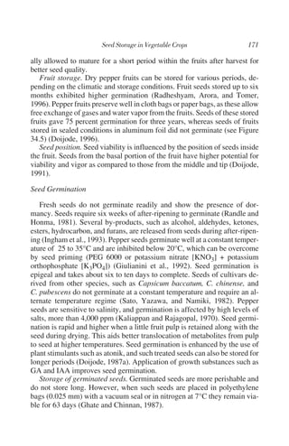 ally allowed to mature for a short period within the fruits after harvest for
better seed quality.
   Fruit storage. Dry pepper fruits can be stored for various periods, de-
pending on the climatic and storage conditions. Fruit seeds stored up to six
months exhibited higher germination (Radheshyam, Arora, and Tomer,
1996). Pepper fruits preserve well in cloth bags or paper bags, as these allow
free exchange of gases and water vapor from the fruits. Seeds of these stored
fruits gave 75 percent germination for three years, whereas seeds of fruits
stored in sealed conditions in aluminum foil did not germinate (see Figure
34.5) (Doijode, 1996).
   Seed position. Seed viability is influenced by the position of seeds inside
the fruit. Seeds from the basal portion of the fruit have higher potential for
viability and vigor as compared to those from the middle and tip (Doijode,
1991).

Seed Germination

   Fresh seeds do not germinate readily and show the presence of dor-
mancy. Seeds require six weeks of after-ripening to germinate (Randle and
Honma, 1981). Several by-products, such as alcohol, aldehydes, ketones,
esters, hydrocarbon, and furans, are released from seeds during after-ripen-
ing (Ingham et al., 1993). Pepper seeds germinate well at a constant temper-
ature of 25 to 35°C and are inhibited below 20°C, which can be overcome
by seed priming (PEG 6000 or potassium nitrate [KNO3] + potassium
orthophosphate [K3PO4]) (Giulianini et al., 1992). Seed germination is
epigeal and takes about six to ten days to complete. Seeds of cultivars de-
rived from other species, such as Capsicum baccatum, C. chinense, and
C. pubescens do not germinate at a constant temperature and require an al-
ternate temperature regime (Sato, Yazawa, and Namiki, 1982). Pepper
seeds are sensitive to salinity, and germination is affected by high levels of
salts, more than 4,000 ppm (Kaliappan and Rajagopal, 1970). Seed germi-
nation is rapid and higher when a little fruit pulp is retained along with the
seed during drying. This aids better translocation of metabolites from pulp
to seed at higher temperatures. Seed germination is enhanced by the use of
plant stimulants such as atonik, and such treated seeds can also be stored for
longer periods (Doijode, 1987a). Application of growth substances such as
GA and IAA improves seed germination.
   Storage of germinated seeds. Germinated seeds are more perishable and
do not store long. However, when such seeds are placed in polyethylene
bags (0.025 mm) with a vacuum seal or in nitrogen at 7°C they remain via-
ble for 63 days (Ghate and Chinnan, 1987).
 