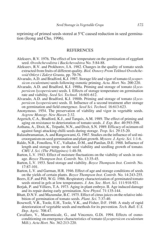 repriming of primed seeds stored at 5°C caused reduction in seed germina-
tion (Jeong and Cho, 1996).

                                 REFERENCES
Alekseev, R.V. 1976. The effect of low temperature on the germination of eggplant
   seed. Ovoshchevodstra i Backchevodstva No. 5:84-88.
Alekseev, R.V. and Prokhorov, I.A. 1982. Changes in the quality of tomato seeds
   extracted from fruits of different quality. Biol. Osnovy Prom Tekhnol Ovoshche-
   void Otkryt i Zakryt Grunta, pp. 70-76.
Alvarado, A.D. and Bradford, K.J. 1987. Storage life and vigor of tomato (Lycoper-
   sicon esculentum) seeds following osmotic priming. Acta. Hort. No. 200:220.
Alvarado, A.D. and Bradford, K.J. 1988a. Priming and storage of tomato (Lyco-
   persicon lycopersicum) seeds. I. Effects of storage temperature on germination
   rate and viability. Seed Sci. Technol. 16:601-612.
Alvarado, A.D. and Bradford, K.J. 1988b. Priming and storage of tomato (Lyco-
   persicon lycopersicum) seeds. II. Influence of a second treatment after storage
   on germination and field emergence. Seed Sci. Technol. 16:613-623.
Anonymous. 1954. The preservation of viability and vigor in vegetable seeds.
   Asgrow Monogr. New Haven 2:32.
Argerich, C.A., Bradford, K.J., and Tarquis, A.M. 1989. The effect of priming and
   aging on resistance to deterioration of tomato seeds. J. Exp. Bot. 40:593-598.
Asthana, A., Dixit, K., Tripathi, N.N., and Dixit, S.N. 1989. Efficacy of ocimum oil
   against fungi attacking chilli seeds during storage. Trop. Sci. 29:15-20.
Balasubramanian, A. and Rangaswami, G. 1967. Studies on the influence of soil mi-
   croorganism on seed germination and plant growth. Mysore. J. Agric. Sci. 1:1-6.
Baldo, N.B., Fonollera, V.C., Vallador, D.M., and Panilan, D.E. 1988. Influence of
   length and storage temp. on the seed viability and seedling growth of tomato.
   CMU J. Sci. (The Philippines) 1:48-58.
Barton, L.V. 1943. Effect of moisture fluctuations on the viability of seeds in stor-
   age. Boyce Thompson Inst. Contrib. No. 13:35-45.
Barton, L.V. 1953. Seed storage and viability. Boyce Thompson Inst. Contrib. No.
   17:87-101.
Barton, L.V. and Garman, H.R. 1946. Effect of age and storage conditions of seeds
   on the yields of certain plants. Boyce Thompson Inst. Contrib. No. 14:243-255.
Beers, E.P. and Pill, W.G. 1986. Respiratory characterization of germinated tomato
   seeds stored in gels at low temperatures. J. Am. Soc. Hort. Sci. 111:918-921.
Berjak, P. and Villiers, T.A. 1973. Aging in plant embryo. II. Age induced damage
   and its repair during early germination. New Phytol. 71:135-144.
Bhatt, D.N.V. and Mazumdar, B.C. 1975. Effect of citrus juices on the relative inhi-
   bition of germination of tomato seeds. Plant. Sci. 7:37-40.
Bosewell, V.R., Toole, E.H., Toole, V.K., and Fisher, D.F. 1940. A study of rapid
   deterioration of vegetable seeds and methods for its prevention. Tech. Bull. U.S.
   Dep. Agric. 708:47.
Cavallaro, V., Mauromicale, G., and Vincenzo, G.Di. 1994. Effects of osmo-
   conditioning on emergence characteristics of tomato (Lycopersicon esculentum
   Mill.). Acta Hort. No. 362:213-220.
 