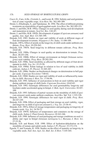 Cucci, G., Caro, A.De., Ciciretti, L., and Leoni, B. 1994. Salinity and seed germina-
  tion of some vegetable crops. Acta Hort. No. 362:305-309.
Demir, I., Ellialtioglu, S., and Tipirdamaz, R. 1994. The effect of different priming
  treatments on repairability of aged eggplant seeds. Acta Hort. No. 362:205-221.
Demir, I. and Ellis, R.H. 1992a. Changes in seed quality during seed development
  and maturation in tomato. Seed Sci. Res. 2:81-87.
Demir, I. and Ellis, R.H. 1992b. Development of pepper (Capsicum annuum) seed
  quality. Ann. Appl. Biol. 121:385-399.
Doijode, S.D. 1983. Studies on vigor and viability of seeds at different stages of
  fruit development in tomato. Singapore J. Pri. Indus. 11:106-109.
Doijode, 1987a. Effect of atonik on the longevity of chilli seeds under ambient con-
  ditions. Prog. Hort. 19:259-262.
Doijode, S.D. 1987b. Seed longevity in different tomato cultivars. Prog. Hort.
  19:87-89.
Doijode, S.D. 1988a. Changes in seed quality on deterioration in tomato. Prog.
  Hort. 20:253-256.
Doijode, S.D. 1988b. Effect of storage environment on brinjal (Solanum melon-
  gena) seed viability. Prog. Hort. 20:292-293.
Doijode, S.D. 1988c. Seed storability as affected by different stages of fruit devel-
  opment in chilli. Veg. Sci. 15:15-20.
Doijode, S.D. 1988d. Solute leakage in relation to loss of seed viability in chilli
  cultivars. Indian J. Pl. Physiol. 31:285-287.
Doijode, S.D. 1988e. Studies on biochemical changes on deterioration in bell pep-
  per seeds. Capsicum Newsletter 7:60-61.
Doijode, S.D. 1988f. Studies on vigor and viability of seeds as influenced by matu-
  rity in chilli. Haryana J. Hort. Sci. 17:94-96.
Doijode, S.D. 1991. Influence of seed position in fruit on seed viability and vigor
  during ambient storage of chilli fruits. Capsicum Newsletter 10:62-63.
Doijode, S.D. 1992. Genotypic differences for seed germinability longevity and
  leachates under accelerated aging in brinjal. J. Mah. Agril. Universities 18:107-
  109.
Doijode, S.D. 1993. Influence of partial vacuum on the storability of chilli (Capsi-
  cum annuum) seeds under ambient conditions. Seed Res. Spl. Vol. 1:322-326.
Doijode, S.D. 1994. Genotypic differences for seed vigor in chilli. Prog. Hort.
  26:147-149.
Doijode, S.D. 1996. Effect of packaging and fruit storage on seed viability, vigor,
  and longevity in chilli (Capsicum annuum L.). Veg. Sci. 23:36-41.
Doijode, S.D. 1997a. Effect of storage temperatures and packaging on longevity of
  tomato seeds. Veg. Sci. 24:70-72.
Doijode, S.D. 1997b. Influence of temperatures and containers on the storage of
  chilli seeds. Indian J. Plant Genetic Resources 10:163-166.
Doijode, S.D. 1998. Influence of seed packaging and storage conditions on seed vi-
  ability and vigor in brinjal (Solanum melongena L.). Haryana J. Hort. Sci.
  27:33-36.
Doijode, S.D. and Raturi, G.B. 1990. Effect of hydration-dehydration on the
  storability of tomato and radish seeds. Indian J. Pl. Physiol. 33:172-174.
Eguchi, T. and Yamada, H. 1958. Studies on the effect of maturity on longevity in
  vegetable seeds. Natl. Inst. Agri. Sci. Bull. Ser. E Hort. 7:145-165.
 