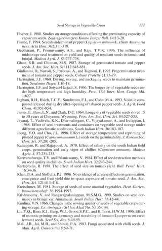 Fischer, I. 1980. Studies on storage conditions affecting the germinating capacity of
   capsicum seeds. Zoldsegtermeszteri Kutato Intezet Bull. 14:13-20.
Fiume, F. 1994. Seed disinfection of pepper (Capsicum annuum L.) from Alternaria
   nees. Acta Hort. 362:311-318.
Geetharani, P., Ponnuswamy, A.S., and Raju, T.V.K. 1996. The influence of
   midstorage seed treatment on yield and quality of resultant seeds in tomato and
   brinjal. Madras Agril. J. 83:737-738.
Ghate, S.R. and Chinnan, M.S. 1987. Storage of germinated tomato and pepper
   seeds. J. Am. Soc. Hort. Sci.112:645-651.
Giulianini, D., Nuvoli, S., Pardossi, A., and Tognoni, F. 1992. Pregermination treat-
   ment of tomato and pepper seeds. Colture Protette 21:73-79.
Harrington, J.F. 1960. Drying, storing, and packaging seeds to maintain germina-
   tion. Seedsmen Digest 1:16-18.
Harrington, J.F. and Setyati-Harjadi, S. 1966. The longevity of vegetable seeds un-
   der high temperature and high humidity. Proc. 17th Inter. Hort. Congr. Md.
   1:627.
Ingham, B.H., Hsieh, T.C.Y., Sundstrom, F.J., and Cohn, M.A. 1993. Volatile com-
   pound released during dry after-ripening of tabasco pepper seeds. J. Agril. Food
   Chem. 41:951-954.
James, E., Bass, L.N., and Clark, D.C. 1964. Longevity of vegetable seeds stored 15
   to 30 years at Cheyenne, Wyoming. Proc. Am. Soc. Hort. Sci. 84:527-533.
Jayaraj, T., Vadivelu, K.K., Dharmalingam, C., Vijayakumar, A., and Irulappan, I.
   1988. Effect of seed treatments and containers on vegetable seed storage under
   different agroclimatic conditions. South Indian Hort. 36:183-187.
Jeong, Y.O. and Cho, J.L. 1996. Effect of storage temperature and repriming of
   primed pepper (Capsicum annuum L.) seeds on the germinability. J. Korean Soc.
   Hort. Sci. 37:201-205.
Kaliappan, R. and Rajagopal, A. 1970. Effect of salinity on the south Indian field
   crops, germination and early vigor of chillies (Capsicum annuum). Madras
   Agric. J. 57:231-233.
Karivaratharaju, T.V. and Palaniswamy, V. 1984. Effect of seed extraction methods
   on seed quality in chillies. South Indian Hort. 32:243-244.
Kartapradja, R. 1988. The effect of seed size on tomato yield. Bull. Penel. Hort.
   16:34-36.
Khan, B.A. and Stoffella, P.J. 1996. No evidence of adverse effects on germination,
   emergence and fruit yield due to space exposure of tomato seed. J. Am. Soc.
   Hort. Sci. 121:414-418.
Kretschmer, M. 1981. Storage of seeds of some unusual vegetables. Deut. Garten-
   bauwissenschaft 36:1994-1997.
Krishnasamy, V. and Rangarajpalaniappan, M.S.M.G. 1990. Studies on seed dor-
   mancy in brinjal var. Annamalai. South Indian Hort. 38:42-44.
Kurdina, V.N. 1966. Changes in the sowing quality of seeds of vegetable crops dur-
   ing storage. Izv. timirjazev Sel hoz Akad No. 5:135-144.
Liu,Y.Q., Bino, R.J., Burg, W.J., Groot, S.P.C., and Hilhorst, H.W.M. 1996. Effect
   of osmotic priming on dormancy and storability of tomato (Lycopersicon escu-
   lentum) seeds. Seed Sci. Res. 6:49-55.
Mali, J.B., Joi, M.B., and Shinde, P.A. 1983. Fungi associated with chilli seeds. J.
   Mah. Agril. Universities 8:69-71.
 