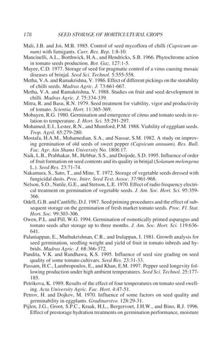 Mali, J.B. and Joi, M.B. 1985. Control of seed mycoflora of chilli (Capsicum an-
    num) with fumigants. Curr. Res. Rep. 1:8-10.
Mancinelli, A.L., Borthwick, H.A., and Hendricks, S.B. 1966. Phytochrome action
    in tomato seeds production. Bot. Gaz. 127:1-5.
Mayee, C.D. 1977. Storage of seed for pragmatic control of a virus causing mosaic
    diseases of brinjal. Seed Sci. Technol. 5:555-558.
Metha, V.A. and Ramakrishna, V. 1986. Effect of different pickings on the storability
    of chilli seeds. Madras Agric. J. 73:661-667.
Metha, V.A. and Ramakrishna, V. 1988. Studies on fruit and seed development in
    chilli. Madras Agric. J. 75:334-339.
Mitra, R. and Basu, R.N. 1979. Seed treatment for viability, vigor and productivity
    of tomato. Scientia. Hort. 11:365-369.
Mobayen, R.G. 1980. Germination and emergence of citrus and tomato seeds in re-
    lation to temperature. J. Hort. Sci. 55:291-297.
Mohamed, E.I., Lester, R.N., and Mumford, P.M. 1988. Viability of eggplant seeds.
    Trop. Agril. 65:279-280.
Mostafa, H.A.M., Mohamedian, S.A., and Nassar, S.M. 1982. A study on improv-
    ing germination of old seeds of sweet pepper (Capsicum annuum). Res. Bull.
    Fac. Agr. Ain Shams University No. 1808:17.
Naik, L.B., Prabhakar, M., Hebbar, S.S., and Doijode, S.D. 1995. Influence of order
    of fruit formation on seed contents and its quality in brinjal (Solanum melongena
    L.). Seed Res. 23:71-74.
Nakamura, S., Sato, T., and Mine, T. 1972. Storage of vegetable seeds dressed with
    fungicidal dusts. Proc. Inter. Seed Test. Assoc. 37:961-968.
Nelson, S.O., Nutile, G.E., and Stetson, L.E. 1970. Effect of radio frequency electri-
    cal treatment on germination of vegetable seeds. J. Am. Soc. Hort. Sci. 95:359-
    366.
Odell, G.B. and Cantliffe, D.J. 1987. Seed priming procedures and the effect of sub-
    sequent storage on the germination of fresh market tomato seeds. Proc. Fl. Stat.
    Hort. Soc. 99:303-306.
Owen, P.L. and Pill, W.G. 1994. Germination of osmotically primed asparagus and
    tomato seeds after storage up to three months. J. Am. Soc. Hort. Sci. 119:636-
    641.
Palaniappan, E., Muthukrishnan, C.R., and Irulappan, I. 1981. Growth analysis for
    seed germination, seedling weight and yield of fruit in tomato inbreds and hy-
    brids. Madras Agric. J. 68:366-372.
Pandita, V.K. and Randhawa, K.S. 1995. Influence of seed size grading on seed
    quality of some tomato cultivars. Seed Res. 23:31-33.
Passam, H.C., Lambropoulos, E., and Khan, E.M. 1997. Pepper seed longevity fol-
    lowing production under high ambient temperatures. Seed Sci. Technol. 25:177-
    185.
Petrikova, K. 1989. Results of the effect of four temperatures on tomato seed swell-
    ing. Acta University Agric. Fac. Hort. 4:47-51.
Petrov, H. and Dojkov, M. 1970. Influence of some factors on seed quality and
    germinability in eggplants. Gradinarstvo. 128:29-31.
Pijlen, J.G., Groot, S.P.C., Kraak, H.L., Bergervoet, J.H.W., and Bino, R.J. 1996.
    Effect of prestorage hydration treatments on germination performance, moisture
 