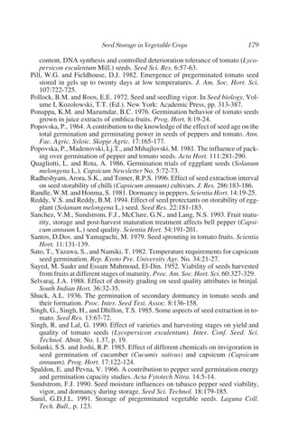 content, DNA synthesis and controlled deterioration tolerance of tomato (Lyco-
    persicon esculentum Mill.) seeds. Seed Sci. Res. 6:57-63.
Pill, W.G. and Fieldhouse, D.J. 1982. Emergence of pregerminated tomato seed
    stored in gels up to twenty days at low temperatures. J. Am. Soc. Hort. Sci.
    107:722-725.
Pollock, B.M. and Roos, E.E. 1972. Seed and seedling vigor. In Seed biology, Vol-
    ume I, Kozolowski, T.T. (Ed.). New York: Academic Press, pp. 313-387.
Ponappa, K.M. and Mazumdar, B.C. 1976. Germination behavior of tomato seeds
    grown in juice extracts of emblica fruits. Prog. Hort. 8:19-24.
Popovska, P., 1964. A contribution to the knowledge of the effect of seed age on the
    total germination and germinating power in seeds of peppers and tomato. Ann.
    Fac. Agric. Syloic. Skopje Agric. 17:165-177.
Popovska, P., Madenovski, Lj.T., and Mihajlovski, M. 1981. The influence of pack-
    ing over germination of pepper and tomato seeds. Acta Hort. 111:281-290.
Quagliotti, L. and Rota, A. 1986. Germination trials of eggplant seeds (Solanum
    melongena L.). Capsicum Newsletter No. 5:72-73.
Radheshyam, Arora, S.K., and Tomer, R.P.S. 1996. Effect of seed extraction interval
    on seed storability of chilli (Capsicum annuum) cultivars. J. Res. 286:183-186.
Randle, W.M. and Honma, S. 1981. Dormancy in peppers. Scientia Hort. 14:19-25.
Reddy, V.S. and Reddy, B.M. 1994. Effect of seed protectants on storability of egg-
    plant (Solanum melongena L.) seed. Seed Res. 22:181-183.
Sanchez, V.M., Sundstrom, F.J., McClure, G.N., and Lang, N.S. 1993. Fruit matu-
    rity, storage and post-harvest maturation treatment affects bell pepper (Capsi-
    cum annuum L.) seed quality. Scientia Hort. 54:191-201.
Santos, D.Dos. and Yamaguchi, M. 1979. Seed sprouting in tomato fruits. Scientia
    Hort. 11:131-139.
Sato, T., Yazawa, S., and Namiki, T. 1982. Temperature requirements for capsicum
    seed germination. Rep. Kyoto Pre. University Agr. No. 34:21-27.
Sayed, M. Saakr and Essam Mahmoud, El-Din. 1952. Viability of seeds harvested
    from fruits at different stages of maturity. Proc. Am. Soc. Hort. Sci. 60:327-329.
Selvaraj, J.A. 1988. Effect of density grading on seed quality attributes in brinjal.
    South Indian Hort. 36:32-35.
Shuck, A.L. 1936. The germination of secondary dormancy in tomato seeds and
    their formation. Proc. Inter. Seed Test. Assoc. 8:136-158.
Singh, G., Singh, H., and Dhillon, T.S. 1985. Some aspects of seed extraction in to-
    mato. Seed Res. 13:67-72.
Singh, R. and Lal, G. 1990. Effect of varieties and harvesting stages on yield and
    quality of tomato seeds (Lycopersicon esculentum). Inter. Conf. Seed. Sci.
    Technol. Abstr. No. 1.37, p. 19.
Solanki, S.S. and Joshi, R.P. 1985. Effect of different chemicals on invigoration in
    seed germination of cucumber (Cucumis sativus) and capsicum (Capsicum
    annuum). Prog. Hort. 17:122-124.
Spaldon, E. and Pevna, V. 1966. A contribution to pepper seed germination energy
    and germination capacity studies. Acta Fytotech Nitra. 14:5-14.
Sundstrom, F.J. 1990. Seed moisture influences on tabasco pepper seed viability,
    vigor, and dormancy during storage. Seed Sci. Technol. 18:179-185.
Sunil, G.D.J.L. 1991. Storage of pregerminated vegetable seeds. Laguna Coll.
    Tech. Bull., p. 123.
 