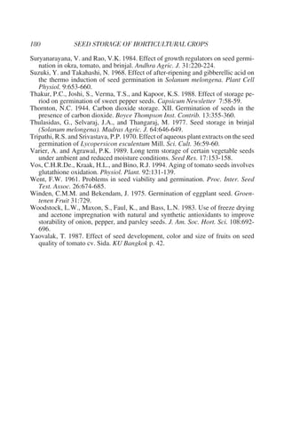 Suryanarayana, V. and Rao, V.K. 1984. Effect of growth regulators on seed germi-
   nation in okra, tomato, and brinjal. Andhra Agric. J. 31:220-224.
Suzuki, Y. and Takahashi, N. 1968. Effect of after-ripening and gibberellic acid on
   the thermo induction of seed germination in Solanum melongena. Plant Cell
   Physiol. 9:653-660.
Thakur, P.C., Joshi, S., Verma, T.S., and Kapoor, K.S. 1988. Effect of storage pe-
   riod on germination of sweet pepper seeds. Capsicum Newsletter 7:58-59.
Thornton, N.C. 1944. Carbon dioxide storage. XII. Germination of seeds in the
   presence of carbon dioxide. Boyce Thompson Inst. Contrib. 13:355-360.
Thulasidas, G., Selvaraj, J.A., and Thangaraj, M. 1977. Seed storage in brinjal
   (Solanum melongena). Madras Agric. J. 64:646-649.
Tripathi, R.S. and Srivastava, P.P. 1970. Effect of aqueous plant extracts on the seed
   germination of Lycopersicon esculentum Mill. Sci. Cult. 36:59-60.
Varier, A. and Agrawal, P.K. 1989. Long term storage of certain vegetable seeds
   under ambient and reduced moisture conditions. Seed Res. 17:153-158.
Vos, C.H.R.De., Kraak, H.L., and Bino, R.J. 1994. Aging of tomato seeds involves
   glutathione oxidation. Physiol. Plant. 92:131-139.
Went, F.W. 1961. Problems in seed viability and germination. Proc. Inter. Seed
   Test. Assoc. 26:674-685.
Winden, C.M.M. and Bekendam, J. 1975. Germination of eggplant seed. Groen-
   tenen Fruit 31:729.
Woodstock, L.W., Maxon, S., Faul, K., and Bass, L.N. 1983. Use of freeze drying
   and acetone impregnation with natural and synthetic antioxidants to improve
   storability of onion, pepper, and parsley seeds. J. Am. Soc. Hort. Sci. 108:692-
   696.
Yaovalak, T. 1987. Effect of seed development, color and size of fruits on seed
   quality of tomato cv. Sida. KU Bangkok p. 42.
 