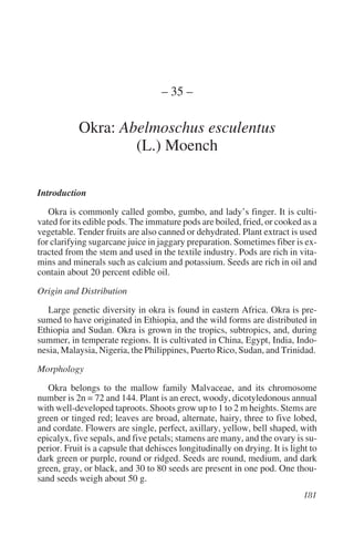 – 35 –

            Okra: Abelmoschus esculentus
                    (L.) Moench

Introduction

   Okra is commonly called gombo, gumbo, and lady’s finger. It is culti-
vated for its edible pods. The immature pods are boiled, fried, or cooked as a
vegetable. Tender fruits are also canned or dehydrated. Plant extract is used
for clarifying sugarcane juice in jaggary preparation. Sometimes fiber is ex-
tracted from the stem and used in the textile industry. Pods are rich in vita-
mins and minerals such as calcium and potassium. Seeds are rich in oil and
contain about 20 percent edible oil.

Origin and Distribution

   Large genetic diversity in okra is found in eastern Africa. Okra is pre-
sumed to have originated in Ethiopia, and the wild forms are distributed in
Ethiopia and Sudan. Okra is grown in the tropics, subtropics, and, during
summer, in temperate regions. It is cultivated in China, Egypt, India, Indo-
nesia, Malaysia, Nigeria, the Philippines, Puerto Rico, Sudan, and Trinidad.

Morphology

   Okra belongs to the mallow family Malvaceae, and its chromosome
number is 2n = 72 and 144. Plant is an erect, woody, dicotyledonous annual
with well-developed taproots. Shoots grow up to 1 to 2 m heights. Stems are
green or tinged red; leaves are broad, alternate, hairy, three to five lobed,
and cordate. Flowers are single, perfect, axillary, yellow, bell shaped, with
epicalyx, five sepals, and five petals; stamens are many, and the ovary is su-
perior. Fruit is a capsule that dehisces longitudinally on drying. It is light to
dark green or purple, round or ridged. Seeds are round, medium, and dark
green, gray, or black, and 30 to 80 seeds are present in one pod. One thou-
sand seeds weigh about 50 g.
 