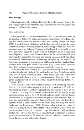 Seed Storage

   Okra is commercially cultivated through the seeds. Its seeds show ortho-
dox storage behavior, in which the longevity improves with desiccation and
storage at chilling temperatures.

Seed Collections

    Okra grows best under warm conditions. The optimum temperature for
germination is 25 to 35°C, and no germination occurs below 16°C. Rains dur-
ing fruit development and maturity affect seed quality (Singh and Singh,
1988). It needs fertile, well-drained soil. Seeds are directly sown on the ridges
in the field. Regular weeding, irrigation, fertilizer application, and plant pro-
tection measures are followed. Plants are self-pollinated, but about 20 percent
cross-pollination occurs by insects. Isolation distance of 400 m is maintained
to avoid pollen contamination. Plants are inspected for various morphological
characteristics during the flowering and fruiting stages, and off-type plants
are removed. Flowering starts 35 to 60 days after planting (see Figure 35.1).
Fruits turn from green to gray or brown and become hard on ripening. Seeds
obtained from basal pods are heavier and of good quality. Seeds separated
from dried pods are cleaned, graded, and dried before storage.
    Fruit position. Seed viability and vigor are affected by the fruit’s nodal
position. Seed quality is better in seeds collected from fruits borne at the
third to sixth nodes (Prabhakar et al., 1985). Seeds from fruits borne up to
the seventh node showed higher germination and seedling vigor. Seed lon-
gevity decreases with an increase in fruit nodal position (see Table 35.1)
(Doijode, 1999).
    Fruit maturity. Fruit fiber content increases with advancing maturity.
Fruit becomes hard and turns gray or brown. Seed moisture is 85 to 90 per-
cent at earlier stages of seed development, and it decreases to 19 to 24 per-
cent on seed maturity. Reduction of seed moisture and greater dry weight
accumulation are rapid at 30 to 35 days of anthesis. Seeds up to ten days of
development do not germinate; thereafter, germination increases. Seed at-
tains maximum viability and vigor between 30 to 35 days after fruit devel-
opment. When a crack appears on the fruits, they are ready for harvest
(Velumani and Ramaswamy, 1976). Further, delay in fruit harvesting af-
fects seed quality (Kanwar and Saimbhi, 1987). Demir (1994) observed that
maximum seed dry weight occurs at 31 days after anthesis, with a moisture
content of 71 percent on a dry weight basis, but high seed quality in terms of
germination was recorded 52 days after anthesis, with seed moisture con-
tent at 12 percent and fully matured seeds.
 