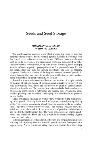 –1–

                  Seeds and Seed Storage

                        IMPORTANCE OF SEEDS
                          IN HORTICULTURE

    The viable seed is a source of a new plant, a beginning based on inherited
parental characteristics. Seeds contain genetic material in compact form
that is well protected from extraneous factors. Different horticultural crops,
such as fruits, vegetables, and ornamental crops, are propagated by either
sexual or asexual reproduction, or by both means. Normally, seeds multiply
annuals, whereas vegetative propagation is used in perennial crops. Even in
the latter, seeds are used for raising rootstocks and also in breeding
programs. Seeds are a viable tool for long-term conservation of genetic di-
versity because they are easier to handle, practicable, inexpensive, and ca-
pable of maintaining genetic stability on storage.
    Several horticultural crops contribute to the welfare of people and the
economies of nations. Many of them are eaten directly or preserved and
used as processed food. These are rich sources of proteins, carbohydrates,
vitamins, minerals, and fiber and are low in fats and oils. Fruits and vegeta-
bles greatly contribute to a nutritional and healthy diet. Ornamental crops
provide pleasing and beautiful landscaping that contributes to people’s
mental health.
    Seeds are largely involved in evolutionary processes in the plant indus-
try. Vast genetic diversity is the result of repeated natural propagation by
seeds. The farming community also depends on quality seeds for rich har-
vests. In general, seeds have diverse uses. They provide food, are a raw ma-
terial, and protect human life. Seeds are a source of proteins, carbohydrates,
and oils for the staple human diet. They also are a source of spices, condi-
ments, and medicines. Seeds are used as well in the manufacturing of gum,
cosmetics, and paints.
    In botanical terms, a seed is a fertilized ovule, and for practical purposes,
it is a dry unit of propagation that transmits genetic material from generation
to generation. A seed consists of a tiny embryonic plant in the resting stage
 