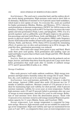 Seed dormancy. The seed coat is somewhat hard, and the embryo devel-
ops slowly during germination. High-moisture seeds tend to show little or
no dormancy. Reduction of moisture to 4 to 6 percent causes hard-seededness,
which leads to slow uptake of water. To overcome this, seeds are scarified
for higher germination (Medina, Medina, and Shimoya, 1972). Likewise,
seed germination at alternate temperatures (20/30°C for 16/8 h) removes the
dormancy. Further, exposing seeds to 40°C for four days increases the water
uptake and total germination (Nada, Lotito, and Quagliotti, 1994). Use of a
growth regulator such as gibberellic acid (50 ppm) improves the germina-
tion percentage and total yield (Pawar, Joshi, and Mahakal, 1977). Seed ex-
posure to physical stimuli such as a 40 megahertz (MHZ) radio frequency
electric field reduced the number of hard seeds and gave higher germination
(Nelson, Nutile, and Stetson, 1970). Dutta (1972) recorded the stimulating
effects of gamma rays on okra seed germination up to 60 kr dosages. Be-
yond this dose, germination percentage was reduced.
   Seed color. Okra seed color ranges from green to gray and black. Black
seeds show poor seed quality. Seed germination and seedling vigor are
rapid and higher in green than in black seeds (Singh and Gill, 1983; Baruah
and Paul, 1996).
   Seed size. Seed size varies in okra fruit. Seeds from the peduncle end are
larger, heavier, and bolder than those from the apical end. Large seeds show
better germination than small seeds after 12 months of ambient storage
(27°C and 67 percent RH) (Coelho et al., 1984).

Storage Conditions

   Okra seeds preserve well under ambient conditions. High storage tem-
perature and high relative humidity reduce the storage life of seeds. There-
fore, dry, cool conditions are to be created for longer storage of seeds.
   Seed moisture. Low seed moisture, preferably 5 to 7 percent, is ideal for
seed storage. Agrawal (1980) stored okra seeds (10 percent mc) for 37
months in ambient conditions. Moisture content of 13.6 percent or less is
ideal for maintaining high seed viability for short periods, while 8 percent
moisture maintains viability for seven years at room temperature. Further
high-moisture seeds (19 and 25 percent) failed to germinate after one year
of storage at room temperature, and after five years in cold storage. Reduc-
tion of seed moisture slows down the deterioration process. Seeds with
12 percent or less moisture stored in cold storage retained 90 percent germi-
nation capacity for 11 years (Martin, Seenn, and Crawford, 1960).
   Storage temperature. Low storage temperature is congenial for long-
term storage. However, high-moisture seeds are not suitable for sealed stor-
age at low temperature. High seed viability and vigor are maintained for ten
years at 5 and –20°C, as compared to three years at room temperatures (see
 
