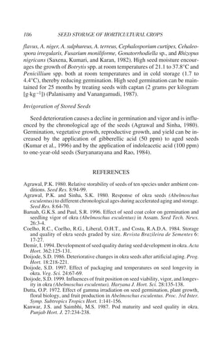 flavus, A. niger, A. sulphureus, A. terreus, Cephalosporium curtipes, Cehaleo-
spora irregularis, Fusarium moniliforme, Gonatorrhodiella sp., and Rhizopus
nigricans (Saxena, Kumari, and Karan, 1982). High seed moisture encour-
ages the growth of Botrytis spp. at room temperatures of 21.1 to 37.8°C and
Penicillium spp. both at room temperatures and in cold storage (1.7 to
4.4°C), thereby reducing germination. High seed germination can be main-
tained for 25 months by treating seeds with captan (2 grams per kilogram
[g·kg –1]) (Palanisamy and Vanangamudi, 1987).

Invigoration of Stored Seeds

   Seed deterioration causes a decline in germination and vigor and is influ-
enced by the chronological age of the seeds (Agrawal and Sinha, 1980).
Germination, vegetative growth, reproductive growth, and yield can be in-
creased by the application of gibberellic acid (50 ppm) to aged seeds
(Kumar et al., 1996) and by the application of indoleacetic acid (100 ppm)
to one-year-old seeds (Suryanarayana and Rao, 1984).


                                 REFERENCES
Agrawal, P.K. 1980. Relative storability of seeds of ten species under ambient con-
  ditions. Seed Res. 8:94-99.
Agrawal, P.K. and Sinha, S.K. 1980. Response of okra seeds (Abelmoschus
  esculentus) to different chronological ages during accelerated aging and storage.
  Seed Res. 8:64-70.
Baruah, G.K.S. and Paul, S.R. 1996. Effect of seed coat color on germination and
  seedling vigor of okra (Abelmoschus esculentus) in Assam. Seed Tech. News.
  26:3-4.
Coelho, R.C., Coelho, R.G., Liberal, O.H.T., and Costa, R.A.D.A. 1984. Storage
  and quality of okra seeds graded by size. Revista Brazileira de Sementes 6:
  17-27.
Demir, I. 1994. Development of seed quality during seed development in okra. Acta
  Hort. 362:125-131.
Doijode, S.D. 1986. Deteriorative changes in okra seeds after artificial aging. Prog.
  Hort. 18:218-221.
Doijode, S.D. 1997. Effect of packaging and temperatures on seed longevity in
  okra. Veg. Sci. 24:67-69.
Doijode, S.D. 1999. Influences of fruit position on seed viability, vigor, and longev-
  ity in okra (Abelmoschus esculentus). Haryana J. Hort. Sci. 28:135-138.
Dutta, O.P. 1972. Effect of gamma irradiation on seed germination, plant growth,
  floral biology, and fruit production in Abelmoschus esculentus. Proc. 3rd Inter.
  Symp. Subtropics Tropics Hort. 1:141-156.
Kanwar, J.S. and Saimbhi, M.S. 1987. Pod maturity and seed quality in okra.
  Punjab Hort. J. 27:234-238.
 