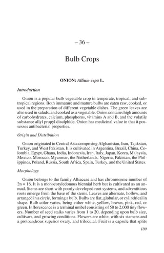 – 36 –

                             Bulb Crops

                          ONION: Allium cepa L.

Introduction
   Onion is a popular bulb vegetable crop in temperate, tropical, and sub-
tropical regions. Both immature and mature bulbs are eaten raw, cooked, or
used in the preparation of different vegetable dishes. The green leaves are
also used in salads, and cooked as a vegetable. Onion contains high amounts
of carbohydrates, calcium, phosphorus, vitamins A and B, and the volatile
substance allyl propyl disulphide. Onion has medicinal value in that it pos-
sesses antibacterial properties.
Origin and Distribution
   Onion originated in Central Asia comprising Afghanistan, Iran, Tajikstan,
Turkey, and West Pakistan. It is cultivated in Argentina, Brazil, China, Co-
lombia, Egypt, Ghana, India, Indonesia, Iran, Italy, Japan, Korea, Malaysia,
Mexico, Morocco, Myanmar, the Netherlands, Nigeria, Pakistan, the Phil-
ippines, Poland, Russia, South Africa, Spain, Turkey, and the United States.
Morphology
   Onion belongs to the family Alliaceae and has chromosome number of
2n = 16. It is a monocotyledonous biennial herb but is cultivated as an an-
nual. Stems are short with poorly developed root systems, and adventitious
roots emerge from the base of the stems. Leaves are alternate, hollow, and
arranged in a circle, forming a bulb. Bulbs are flat, globular, or cylindrical in
shape. Bulb color varies, being either white, yellow, brown, pink, red, or
green. Inflorescence is a terminal umbel consisting of 50 to 2,000 tiny flow-
ers. Number of seed stalks varies from 1 to 20, depending upon bulb size,
cultivars, and growing conditions. Flowers are white, with six stamens and
a protoandrous superior ovary, and trilocular. Fruit is a capsule that splits
 