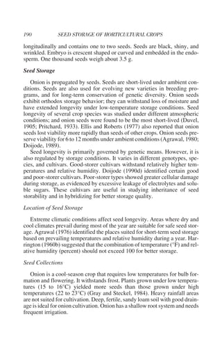 longitudinally and contains one to two seeds. Seeds are black, shiny, and
wrinkled. Embryo is crescent shaped or curved and embedded in the endo-
sperm. One thousand seeds weigh about 3.5 g.
Seed Storage
   Onion is propagated by seeds. Seeds are short-lived under ambient con-
ditions. Seeds are also used for evolving new varieties in breeding pro-
grams, and for long-term conservation of genetic diversity. Onion seeds
exhibit orthodox storage behavior; they can withstand loss of moisture and
have extended longevity under low-temperature storage conditions. Seed
longevity of several crop species was studied under different atmospheric
conditions; and onion seeds were found to be the most short-lived (Duvel,
1905; Pritchard, 1933). Ellis and Roberts (1977) also reported that onion
seeds lost viability more rapidly than seeds of other crops. Onion seeds pre-
serve viability for 6 to 12 months under ambient conditions (Agrawal, 1980;
Doijode, 1989).
   Seed longevity is primarily governed by genetic means. However, it is
also regulated by storage conditions. It varies in different genotypes, spe-
cies, and cultivars. Good-storer cultivars withstand relatively higher tem-
peratures and relative humidity. Doijode (1990d) identified certain good
and poor-storer cultivars. Poor-storer types showed greater cellular damage
during storage, as evidenced by excessive leakage of electrolytes and solu-
ble sugars. These cultivars are useful in studying inheritance of seed
storability and in hybridizing for better storage quality.
Location of Seed Storage
   Extreme climatic conditions affect seed longevity. Areas where dry and
cool climates prevail during most of the year are suitable for safe seed stor-
age. Agrawal (1976) identified the places suited for short-term seed storage
based on prevailing temperatures and relative humidity during a year. Har-
rington (1960b) suggested that the combination of temperature (°F) and rel-
ative humidity (percent) should not exceed 100 for better storage.
Seed Collections
   Onion is a cool-season crop that requires low temperatures for bulb for-
mation and flowering. It withstands frost. Plants grown under low tempera-
tures (15 to 16°C) yielded more seeds than those grown under high
temperatures (22 to 23°C) (Gray and Steckel, 1984). Heavy rainfall areas
are not suited for cultivation. Deep, fertile, sandy loam soil with good drain-
age is ideal for onion cultivation. Onion has a shallow root system and needs
frequent irrigation.
 