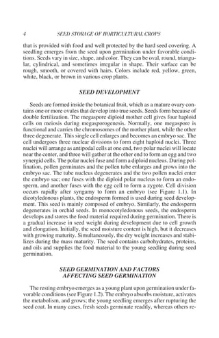 that is provided with food and well protected by the hard seed covering. A
seedling emerges from the seed upon germination under favorable condi-
tions. Seeds vary in size, shape, and color. They can be oval, round, triangu-
lar, cylindrical, and sometimes irregular in shape. Their surface can be
rough, smooth, or covered with hairs. Colors include red, yellow, green,
white, black, or brown in various crop plants.

                         SEED DEVELOPMENT

   Seeds are formed inside the botanical fruit, which as a mature ovary con-
tains one or more ovules that develop into true seeds. Seeds form because of
double fertilization. The megaspore diploid mother cell gives four haploid
cells on meiosis during megasporogenesis. Normally, one megaspore is
functional and carries the chromosomes of the mother plant, while the other
three degenerate. This single cell enlarges and becomes an embryo sac. The
cell undergoes three nuclear divisions to form eight haploid nuclei. Three
nuclei will arrange as antipodal cells at one end, two polar nuclei will locate
near the center, and three will gather at the other end to form an egg and two
synergid cells. The polar nuclei fuse and form a diploid nucleus. During pol-
lination, pollen germinates and the pollen tube enlarges and grows into the
embryo sac. The tube nucleus degenerates and the two pollen nuclei enter
the embryo sac; one fuses with the diploid polar nucleus to form an endo-
sperm, and another fuses with the egg cell to form a zygote. Cell division
occurs rapidly after syngamy to form an embryo (see Figure 1.1). In
dicotyledonous plants, the endosperm formed is used during seed develop-
ment. This seed is mainly composed of embryo. Similarly, the endosperm
degenerates in orchid seeds. In monocotyledonous seeds, the endosperm
develops and stores the food material required during germination. There is
a gradual increase in seed weight during development due to cell growth
and elongation. Initially, the seed moisture content is high, but it decreases
with growing maturity. Simultaneously, the dry weight increases and stabi-
lizes during the mass maturity. The seed contains carbohydrates, proteins,
and oils and supplies the food material to the young seedling during seed
germination.

                SEED GERMINATION AND FACTORS
                 AFFECTING SEED GERMINATION

   The resting embryo emerges as a young plant upon germination under fa-
vorable conditions (see Figure 1.2). The embryo absorbs moisture, activates
the metabolism, and grows; the young seedling emerges after rupturing the
seed coat. In many cases, fresh seeds germinate readily, whereas others re-
 