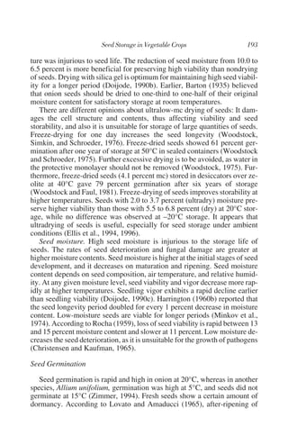 ture was injurious to seed life. The reduction of seed moisture from 10.0 to
6.5 percent is more beneficial for preserving high viability than nondrying
of seeds. Drying with silica gel is optimum for maintaining high seed viabil-
ity for a longer period (Doijode, 1990b). Earlier, Barton (1935) believed
that onion seeds should be dried to one-third to one-half of their original
moisture content for satisfactory storage at room temperatures.
   There are different opinions about ultralow-mc drying of seeds: It dam-
ages the cell structure and contents, thus affecting viability and seed
storability, and also it is unsuitable for storage of large quantities of seeds.
Freeze-drying for one day increases the seed longevity (Woodstock,
Simkin, and Schroeder, 1976). Freeze-dried seeds showed 61 percent ger-
mination after one year of storage at 50°C in sealed containers (Woodstock
and Schroeder, 1975). Further excessive drying is to be avoided, as water in
the protective monolayer should not be removed (Woodstock, 1975). Fur-
thermore, freeze-dried seeds (4.1 percent mc) stored in desiccators over ze-
olite at 40°C gave 79 percent germination after six years of storage
(Woodstock and Faul, 1981). Freeze-drying of seeds improves storability at
higher temperatures. Seeds with 2.0 to 3.7 percent (ultradry) moisture pre-
serve higher viability than those with 5.5 to 6.8 percent (dry) at 20°C stor-
age, while no difference was observed at –20°C storage. It appears that
ultradrying of seeds is useful, especially for seed storage under ambient
conditions (Ellis et al., 1994, 1996).
   Seed moisture. High seed moisture is injurious to the storage life of
seeds. The rates of seed deterioration and fungal damage are greater at
higher moisture contents. Seed moisture is higher at the initial stages of seed
development, and it decreases on maturation and ripening. Seed moisture
content depends on seed composition, air temperature, and relative humid-
ity. At any given moisture level, seed viability and vigor decrease more rap-
idly at higher temperatures. Seedling vigor exhibits a rapid decline earlier
than seedling viability (Doijode, 1990c). Harrington (1960b) reported that
the seed longevity period doubled for every 1 percent decrease in moisture
content. Low-moisture seeds are viable for longer periods (Minkov et al.,
1974). According to Rocha (1959), loss of seed viability is rapid between 13
and 15 percent moisture content and slower at 11 percent. Low moisture de-
creases the seed deterioration, as it is unsuitable for the growth of pathogens
(Christensen and Kaufman, 1965).

Seed Germination

   Seed germination is rapid and high in onion at 20°C, whereas in another
species, Allium unifolium, germination was high at 5°C, and seeds did not
germinate at 15°C (Zimmer, 1994). Fresh seeds show a certain amount of
dormancy. According to Lovato and Amaducci (1965), after-ripening of
 