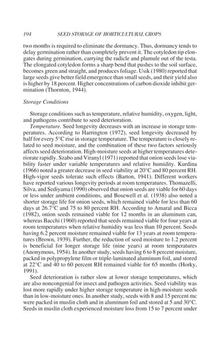 two months is required to eliminate the dormancy. Thus, dormancy tends to
delay germination rather than completely prevent it. The cotyledon tip elon-
gates during germination, carrying the radicle and plumule out of the testa.
The elongated cotyledon forms a sharp bend that pushes to the soil surface,
becomes green and straight, and produces foliage. Usik (1980) reported that
large seeds give better field emergence than small seeds, and their yield also
is higher by 18 percent. Higher concentrations of carbon dioxide inhibit ger-
mination (Thornton, 1944).

Storage Conditions

   Storage conditions such as temperature, relative humidity, oxygen, light,
and pathogens contribute to seed deterioration.
   Temperature. Seed longevity decreases with an increase in storage tem-
peratures. According to Harrington (1972), seed longevity decreased by
half for every 5°C rise in storage temperature. The temperature is closely re-
lated to seed moisture, and the combination of these two factors seriously
affects seed deterioration. High-moisture seeds at higher temperatures dete-
riorate rapidly. Szabo and Viranyl (1971) reported that onion seeds lose via-
bility faster under variable temperatures and relative humidity. Kurdina
(1966) noted a greater decrease in seed viability at 20°C and 80 percent RH.
High-vigor seeds tolerate such effects (Barton, 1941). Different workers
have reported various longevity periods at room temperatures. Thomazelli,
Silva, and Sediyama (1990) observed that onion seeds are viable for 60 days
or less under ambient conditions, and Bosewell et al. (1938) also noted a
shorter storage life for onion seeds, which remained viable for less than 60
days at 26.7°C and 75 to 80 percent RH. According to Amaral and Bicca
(1982), onion seeds remained viable for 12 months in an aluminum can,
whereas Bacchi (1960) reported that seeds remained viable for four years at
room temperatures when relative humidity was less than 10 percent. Seeds
having 6.2 percent moisture remained viable for 13 years at room tempera-
tures (Brown, 1939). Further, the reduction of seed moisture to 1.2 percent
is beneficial for longer storage life (nine years) at room temperatures
(Anonymous, 1954). In another study, seeds having 6 to 8 percent moisture,
packed in polypropylene film or triple-laminated aluminum foil, and stored
at 22°C and 40 to 60 percent RH remained viable for 65 months (Horky,
1991).
   Seed deterioration is rather slow at lower storage temperatures, which
are also noncongenial for insect and pathogen activities. Seed viability was
lost more rapidly under higher storage temperature in high-moisture seeds
than in low-moisture ones. In another study, seeds with 8 and 15 percent mc
were packed in muslin cloth and in aluminum foil and stored at 5 and 30°C.
Seeds in muslin cloth experienced moisture loss from 15 to 7 percent under
 