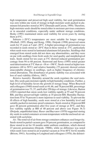 high temperature and preserved high seed viability, but seed germination
was zero within one week of storage in high-moisture seeds packed in alu-
minum foil pouches stored at 30°C (Dourado and Carson, 1994). Therefore,
high-moisture seeds should be stored either in moisture-pervious containers
or in unsealed conditions, especially under ambient storage conditions.
Horky (1991) maintained onion seed viability for seven years by storing
them at 0°C.
    Subzero (–20°C) temperatures are most suitable for longer storage
(Weibull, 1955; Zhang and Kong, 1996). Doijode (1998) preserved onion
seeds for 15 years at 5 and –20°C. A higher percentage of germination was
recorded in seeds stored at –20°C than in those stored at –5°C, particularly
when seeds were stored in laminated aluminum foil pouches. Seedlings that
emerged from stored seeds did not show any abnormalities, and they were
on par with seedlings from fresh seeds for seed quality and morphological
traits. Seeds stored for ten years at 5°C showed reduced germination per-
centage from 94 to 68 percent. Stanwood and Sowa (1995) noted greater
seed deterioration at 5°C than at –18 or –196°C. Seeds stored at higher tem-
peratures (40 to 50°C) and relative humidity (75 percent) showed certain
unacceptable changes in seedlings, such as higher frequency of chromo-
somal aberrations. The disturbance of genetic stability was associated with
loss of seed viability (Orlova, 1967).
    Relative humidity. Humidity around the seeds regulates the seed mois-
ture. Dry seeds gain moisture rapidly in high humidity conditions. Further, a
high level of humidity favors the growth of storage fungi. When Bosewell
and colleagues (1940) stored seeds at 44, 66, and 78 percent RH, percentage
of germination was 73, 37, and 0 after 250 days of storage. Likewise, Barton
(1943) reported that onion seeds lost viability rapidly at 55 and 70 percent
RH, and they preserved high viability at 35 percent RH. Humidity fluctua-
tion from 55 to 76 percent is more injurious to seed viability. To prevent the
ill effects of high humidity, seeds were stored at a low humidity level and
suitably packed in moisture-proof containers. Seeds stored at 10 percent RH
gave 46 percent germination after five years of storage at 20°C, and they
lost viability rapidly at RH of 40 percent and above (see Figure 36.3)
(Doijode, unpublished data). Rusev and Bacvarov (1970) suggested storing
dry seeds in sealed containers at room temperature with the enclosed air sat-
urated with acetylene.
    Air. The removal of air from storage containers enhances seed longevity.
Seeds stored in partial vacuum gave 54 percent germination, as compared to
those stored in air for 18 months under ambient conditions, which showed
27 percent germination (Doijode, 1988b), while no difference was noted
when seeds were stored in air or partial vacuum at 34 to 40°C for 62 months
(Brison, 1941). According to Lougheed and colleagues (1976), the deleteri-
 
