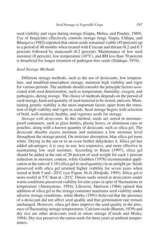 seed viability and vigor during storage (Gupta, Mehra, and Pandey, 1989).
Use of fungicides effectively controls storage fungi. Gupta, Chhipa, and
Bhargava (1982) reported that onion seeds remained viable (49 percent) up
to a period of 40 months when treated with Ceresan and thiram (0.2 and 0.3
percent) followed by mancozeb (0.2 percent). Maintenance of low seed
moisture (8 percent), low temperature (10°C), and RH less than 70 percent
is beneficial for longer retention of pathogen-free seeds (Siddiqui, 1976).

Seed Storage Methods

   Different storage methods, such as the use of desiccants, low tempera-
ture, and modified-atmosphere storage, maintain high viability and vigor
for various periods. The methods should consider the principle factors asso-
ciated with seed deterioration, such as temperature, humidity, oxygen, and
pathogens, during storage. The choice of methods depends on the period of
seed storage, kind and quantity of seed material to be stored, and cost. Main-
taining genetic stability is the most important factor, apart from the reten-
tion of high viability and vigor in seeds. Seed storage begins with selection
of bold, well-matured, healthy, and vigorous seeds for storage.
   Storage with desiccants. In this method, seeds are stored in moisture-
proof containers, such as glass bottles, plastic boxes, or aluminum cans or
pouches, along with a known quantity of desiccant, such as silica gel. The
desiccant absorbs excess moisture and maintains a low moisture level
throughout the storage period. On moisture absorption, blue silica gel turns
white. Drying in the sun or in an oven further dehydrates it. Silica gel has
added advantages; it is easy to use, less expensive, and more effective in
maintaining low seed moisture. According to Kruse (1997), silica gel
should be added at the rate of 20 percent of seed weight for each 1 percent
reduction in moisture content, while Grubben (1978) recommended appli-
cation at the ratio of 1:10 (silica gel to seed quantity) in an airtight jar. Seeds
preserved with silica gel retained higher viability for seven years when
stored at both 5 and –20°C (see Figure 36.4) (Doijode, 1995). Silica gel is
more useful at 5°C than at –20°C. Onion seeds stored in desiccators under
warm conditions preserved viability for nine years in spite of fluctuations in
temperature (Anonymous, 1954). Likewise, Harrison (1966) opined that
addition of silica gel to the storage container maintains seed viability under
adverse storage conditions, while Horky (1991) believed that the presence
of a desiccant did not affect seed quality and that germination rate remain
unchanged. However, silica gel does improve the seed quality in the pres-
ence of fluctuating storage temperatures. Calcium oxide (Barton, 1939) and
dry rice are other desiccants used in onion storage (Currah and Msika,
1994). Dry rice preserves the onion seeds for three years at ambient temper-
atures.
 
