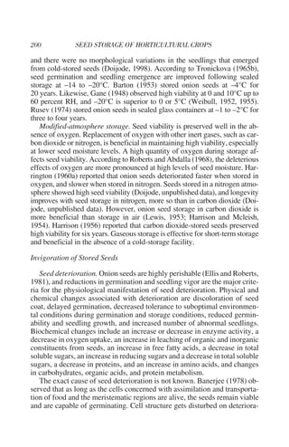 and there were no morphological variations in the seedlings that emerged
from cold-stored seeds (Doijode, 1998). According to Tronickova (1965b),
seed germination and seedling emergence are improved following sealed
storage at –14 to –20°C. Barton (1953) stored onion seeds at –4°C for
20 years. Likewise, Gane (1948) observed high viability at 0 and 10°C up to
60 percent RH, and –20°C is superior to 0 or 5°C (Weibull, 1952, 1955).
Rusev (1974) stored onion seeds in sealed glass containers at –1 to –2°C for
three to four years.
    Modified-atmosphere storage. Seed viability is preserved well in the ab-
sence of oxygen. Replacement of oxygen with other inert gases, such as car-
bon dioxide or nitrogen, is beneficial in maintaining high viability, especially
at lower seed moisture levels. A high quantity of oxygen during storage af-
fects seed viability. According to Roberts and Abdalla (1968), the deleterious
effects of oxygen are more pronounced at high levels of seed moisture. Har-
rington (1960a) reported that onion seeds deteriorated faster when stored in
oxygen, and slower when stored in nitrogen. Seeds stored in a nitrogen atmo-
sphere showed high seed viability (Doijode, unpublished data), and longevity
improves with seed storage in nitrogen, more so than in carbon dioxide (Doi-
jode, unpublished data). However, onion seed storage in carbon dioxide is
more beneficial than storage in air (Lewis, 1953; Harrison and Mcleish,
1954). Harrison (1956) reported that carbon dioxide-stored seeds preserved
high viability for six years. Gaseous storage is effective for short-term storage
and beneficial in the absence of a cold-storage facility.

Invigoration of Stored Seeds

    Seed deterioration. Onion seeds are highly perishable (Ellis and Roberts,
1981), and reductions in germination and seedling vigor are the major crite-
ria for the physiological manifestation of seed deterioration. Physical and
chemical changes associated with deterioration are discoloration of seed
coat, delayed germination, decreased tolerance to suboptimal environmen-
tal conditions during germination and storage conditions, reduced germin-
ability and seedling growth, and increased number of abnormal seedlings.
Biochemical changes include an increase or decrease in enzyme activity, a
decrease in oxygen uptake, an increase in leaching of organic and inorganic
constituents from seeds, an increase in free fatty acids, a decrease in total
soluble sugars, an increase in reducing sugars and a decrease in total soluble
sugars, a decrease in proteins, and an increase in amino acids, and changes
in carbohydrates, organic acids, and protein metabolism.
    The exact cause of seed deterioration is not known. Banerjee (1978) ob-
served that as long as the cells concerned with assimilation and transporta-
tion of food and the meristematic regions are alive, the seeds remain viable
and are capable of germinating. Cell structure gets disturbed on deteriora-
 