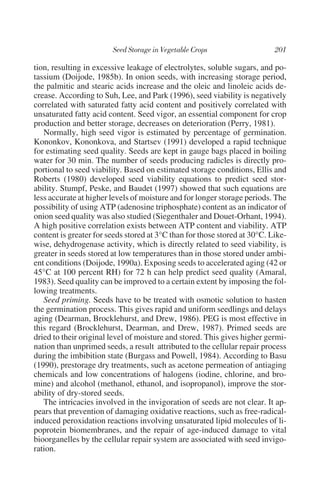 tion, resulting in excessive leakage of electrolytes, soluble sugars, and po-
tassium (Doijode, 1985b). In onion seeds, with increasing storage period,
the palmitic and stearic acids increase and the oleic and linoleic acids de-
crease. According to Suh, Lee, and Park (1996), seed viability is negatively
correlated with saturated fatty acid content and positively correlated with
unsaturated fatty acid content. Seed vigor, an essential component for crop
production and better storage, decreases on deterioration (Perry, 1981).
   Normally, high seed vigor is estimated by percentage of germination.
Kononkov, Kononkova, and Startsev (1991) developed a rapid technique
for estimating seed quality. Seeds are kept in gauge bags placed in boiling
water for 30 min. The number of seeds producing radicles is directly pro-
portional to seed viability. Based on estimated storage conditions, Ellis and
Roberts (1980) developed seed viability equations to predict seed stor-
ability. Stumpf, Peske, and Baudet (1997) showed that such equations are
less accurate at higher levels of moisture and for longer storage periods. The
possibility of using ATP (adenosine triphosphate) content as an indicator of
onion seed quality was also studied (Siegenthaler and Douet-Orhant, 1994).
A high positive correlation exists between ATP content and viability. ATP
content is greater for seeds stored at 3°C than for those stored at 30°C. Like-
wise, dehydrogenase activity, which is directly related to seed viability, is
greater in seeds stored at low temperatures than in those stored under ambi-
ent conditions (Doijode, 1990a). Exposing seeds to accelerated aging (42 or
45°C at 100 percent RH) for 72 h can help predict seed quality (Amaral,
1983). Seed quality can be improved to a certain extent by imposing the fol-
lowing treatments.
   Seed priming. Seeds have to be treated with osmotic solution to hasten
the germination process. This gives rapid and uniform seedlings and delays
aging (Dearman, Brocklehurst, and Drew, 1986). PEG is most effective in
this regard (Brocklehurst, Dearman, and Drew, 1987). Primed seeds are
dried to their original level of moisture and stored. This gives higher germi-
nation than unprimed seeds, a result attributed to the cellular repair process
during the imbibition state (Burgass and Powell, 1984). According to Basu
(1990), prestorage dry treatments, such as acetone permeation of antiaging
chemicals and low concentrations of halogens (iodine, chlorine, and bro-
mine) and alcohol (methanol, ethanol, and isopropanol), improve the stor-
ability of dry-stored seeds.
   The intricacies involved in the invigoration of seeds are not clear. It ap-
pears that prevention of damaging oxidative reactions, such as free-radical-
induced peroxidation reactions involving unsaturated lipid molecules of li-
poprotein biomembranes, and the repair of age-induced damage to vital
bioorganelles by the cellular repair system are associated with seed invigo-
ration.
 