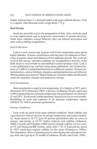 length. Inflorescence is a terminal umbel with many pinkish flowers. Fruit
is a capsule. One thousand seeds weigh about 3.75 g.

Seed Storage

   Seeds are generally used in the propagation of leek. Also, seeds are used
in crop improvement and in long-term conservation of genetic diversity.
Seeds show orthodox storage behavior; they can tolerate desiccation and
store well at chilling temperatures.

Seed Collections

   Leek is a cool-season crop. It grows well in low-temperature areas and at
higher altitudes. It needs vernalization and long days for induction of flow-
ering. It requires deep well-drained soil for optimum growth. The seeds are
sown in the nursery, and then seedlings are transplanted in trenches in the
field. Seed-to-seed or bulb-to-seed method is used to produce seeds. Leek is
a cross-pollinated crop, and bees bring about pollination. An isolation dis-
tance of 1,000 m is maintained between two different varieties. Normal cul-
tural practices, such as fertilizer, irrigation, and plant protection, are followed.
Off-type plants are removed. Mature heads are collected, dried, and threshed;
seeds are separated, cleaned, and packed for storage.

Seed Germination

   Seed germination is rapid at low temperature. It is highest at 20°C and is
affected at 30°C (Gelmond, 1965). Likewise, Corbineau, Picard, and Come
(1994) reported that the optimum temperature for germination was between
15 and 20°C. Fresh seeds exhibit dormancy that persists for several months.
Prechilling of seeds and exposure to an alternate temperature regime
(20/30°C for 16/8 h) promotes germination.

Storage Conditions

   Leek seeds are short-lived under ambient conditions. Seed viability and
vigor decrease with an increase in storage temperature and relative humid-
ity. Seeds stored at 26.7°C gave 65 percent germination after six years of
storage, and storage at 43.3°C further reduced seed viability (Adamson,
1960). Litynski and Chudoba (1969) preserved high viability for two years
at 2°C and 10 percent RH. Further, seeds with 7.7 to 13.8 percent mc stored
at –20°C retain their original viability for five years (Tronickova, 1965a).
The stimulatory effect of priming persists after drying and subsequent stor-
age with silica gel up to 15 months (Corbineau, Picard, and Come, 1994).
 