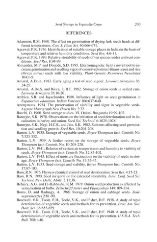 REFERENCES
Adamson, R.M. 1960. The effect on germination of drying leek seeds heads at dif-
   ferent temperatures. Can. J. Plant Sci. 40:666-671.
Agrawal, P.K. 1976. Identification of suitable storage places in India on the basis of
   temperature and relative humidity conditions. Seed Res. 4:6-11.
Agrawal, P.K. 1980. Relative storability of seeds of ten species under ambient con-
   ditions. Seed Res. 8:94-99.
Alexander, M.P. and Doijode, S.D. 1995. Electromagnetic field a novel tool to in-
   crease germination and seedling vigor of conserved onion (Allium cepa) and rice
   (Oryza sativa) seeds with low viability. Plant Genetic Resources Newsletter
   104:1-5.
Amaral, A.Do.S. 1983. Early aging a test of seed vigour. Lavoura Arrozeira 36:
   24-25.
Amaral, A.Do.S. and Bicca, L.H.F. 1982. Storage of onion seeds in sealed cans.
   Lavoura Arrozeira 35:16-20 .
Ambica, S.R. and Jayachandra. 1980. Influence of light on seed germination in
   Eupatorium odoratum. Indian Forester 106:637-640.
Anonymous. 1954. The preservation of viability and vigor in vegetable seeds.
   Asgrow Monograph New Haven No. 2:32.
Bacchi, O. 1960. Seed storage studies. VI. Onion. Bragantia 19:99-102.
Banerjee, S.K. 1978. Observations on the initiation of seed deterioration and its lo-
   calisation in barley and onion. Seed Sci. Technol. 6:1025-1028.
Banerjee, S.K., Negi, H.C.S., and Jain, S.K. 1982. Solvents affecting seed germina-
   tion and seedling growth. Seed Res. 10:204-208.
Barton, L.V. 1935. Storage of vegetable seeds. Boyce Thompson Inst. Contrib. No.
   7:323-332.
Barton, L.V. 1939. A further report on the storage of vegetable seeds. Boyce
   Thompson Inst. Contrib. No. 10:205-220.
Barton, L.V. 1941. Relation of certain air temperatures and humidity to viability of
   seeds. Boyce Thompson Inst. Contrib. No. 12:85-102.
Barton, L.V. 1943. Effect of moisture fluctuations on the viability of seeds in stor-
   age. Boyce Thompson Inst. Contrib. No. 13:35-45.
Barton, L.V. 1953. Seed storage and viability. Boyce Thompson Inst. Contrib. No.
   17:87-103.
Basu, R.N. 1976. Physico-chemical control of seed deterioration. Seed Res. 4:15-23.
Basu, R.N. 1990. Seed invigoration for extended storability. Inter. Conf. Seed Sci.
   Technol. New Delhi. Abstr. 2.11:38.
Behairy, A.G. and El-Habbasha, K.M. 1979. Onion seed production as affected by
   vernalization of bulbs. Zeitschriftf Acker und Pflanzenbau 148:109-114.
Boros, D. and Hadnagy, A. 1968. Storage of onion and cabbage seeds. Zold-
   segtermesztes 2:81-90.
Bosewell, V.R., Toole, E.H., Toole, V.K., and Fisher, D.F. 1938. A study of rapid
   deterioration of vegetable seeds and methods for its prevention. Proc. Am. Soc.
   Hort. Sci. 36:655-659.
Bosewell, V.R., Toole, E.H., Toole, V.K., and Fisher, D.F. 1940. A study of rapid
   deterioration of vegetable seeds and methods for its prevention. U.S.D.A. Tech.
   Bull. 708:1-40.
 