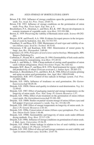 Brison, F.R. 1941. Influence of storage conditions upon the germination of onion
   seeds. Tex. Acad. Sci. Proc. Trans. 25:65-71.
Brison, F.R. 1953. Influence of storage conditions on the germination of onion
   seeds. Prog. Rep. Texas Agric. Exp. Stat., p. 4.
Brocklehurst, P.A., Dearman, J., and Drew, R.L.K. 1987. Recent developments in
   osmotic treatment of vegetable seeds. Acta Hort. 215:193-200.
Brown, E. 1939. Preserving the viability of Bermuda onion seeds. Science 89:292-
   293.
Burgass, R.W. and Powell, A.A. 1984. Evidence for repair process in the invigora-
   tion of seeds by hydration. Ann. Bot. 53:753-757.
Choudhuri, N. and Basu, R.N. 1988. Maintenance of seed vigor and viability of on-
   ion (Allium cepa). Seed Sci. Technol. 16:51-61.
Christensen, C.M. and Kaufman, H.H. 1965. Deterioration of stored grains by
   fungi. Ann. Rev. Phytopathol. 3:69-84.
Copeland, L.O. 1976. Principles of seed science and technology. Minneapolis, MN:
   Burgess Publishing Co.
Corbineau, F., Picard, M.A., and Come, D. 1994. Germinability of leek seeds and its
   improvement by osmopriming. Acta Hort. 371:45-52.
Currah, L. and Msika, L. 1994. Cheap methods of storing small quantities of onion
   seeds without refrigeration. Onion Newsletter Tropic. No. 6:61-62.
Dasgupta, M.P., Basu, P., and Basu, R.N. 1976. Seed treatment for vigour, viability
   and productivity of wheat (Triticum aestivum L.). Indian Agric. 20:265-273.
Dearman, J., Brocklehurst, P.A., and Drew, R.L.K. 1986. Effect of osmotic priming
   and aging on onion seed germination. Ann. Appl. Biol. 108:639-648.
Demopoulous, H.B. 1973. Control of free radicals in biologic system. Fed. Proc.
   32:1903-1908.
Doijode, S.D. 1985a. Influence of irradiance on seed germination. Die Garten-
   bauwissenschaft 50:29-30.
Doijode, S.D. 1985b. Onion seed quality in relation to seed deterioration. Veg. Sci.
   12:59-63.
Doijode, S.D. 1987. Effect of packaging material and storage temperatures on the
   longevity of onion seeds. Proc. Natl. Symp. Pl. Genetic Resources 1:57.
Doijode, S.D. 1988a. Effect of pre-treatment on the germination of onion (Allium
   cepa) seeds. Die Gartenbauwissenschaft 53:101-102.
Doijode, S.D. 1988b. Studies on partial vacuum storage of onion (Allium cepa) and
   bell pepper (Capsicum annuum L.) seeds. Veg. Sci. 15:126-129.
Doijode, S.D. 1989. Effect of storage temperature on longevity of onion seeds. In-
   dian J. Pl. Genetic Resources 2:41-43.
Doijode, S.D. 1990a. Conservation of onion (Allium cepa) germplasm. Proc. Natl.
   Sem. Onion Garlic Solan 1:44-46.
Doijode, S.D. 1990b. Germinability and longevity of onion seeds under different
   drying methods. Prog. Hort. 22:117-120.
Doijode, S.D. 1990c. Influence of storage conditions on germination of onion seeds.
   J. Mah. Agric. Universities 15:34-35.
Doijode, S.D. 1990d. Solute leakage in relation to loss of seed viability in onion
   cultivars. Indian J. Pl. Physiol. 33:54-57.
Doijode, S.D. 1995. Effect of silica gel and storage containers on seed viability and
   vigor in onion (Allium cepa). Seed Res. 23:67-70.
 