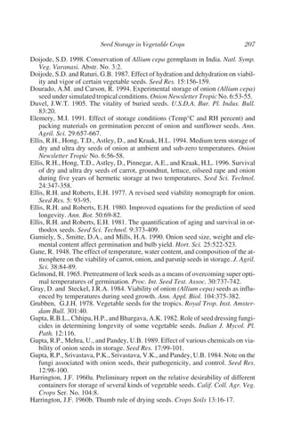 Doijode, S.D. 1998. Conservation of Allium cepa germplasm in India. Natl. Symp.
   Veg. Varanasi. Abstr. No. 3:2.
Doijode, S.D. and Raturi, G.B. 1987. Effect of hydration and dehydration on viabil-
   ity and vigor of certain vegetable seeds. Seed Res. 15:156-159.
Dourado, A.M. and Carson, R. 1994. Experimental storage of onion (Allium cepa)
   seed under simulated tropical conditions. Onion Newsletter Tropic No. 6:53-55.
Duvel, J.W.T. 1905. The vitality of buried seeds. U.S.D.A. Bur. Pl. Indus. Bull.
   83:20.
Elemery, M.I. 1991. Effect of storage conditions (Temp°C and RH percent) and
   packing materials on germination percent of onion and sunflower seeds. Ann.
   Agril. Sci. 29:657-667.
Ellis, R.H., Hong, T.D., Astley, D., and Kraak, H.L. 1994. Medium term storage of
   dry and ultra dry seeds of onion at ambient and sub-zero temperatures. Onion
   Newsletter Tropic No. 6:56-58.
Ellis, R.H., Hong, T.D., Astley, D., Pinnegar, A.E., and Kraak, H.L. 1996. Survival
   of dry and ultra dry seeds of carrot, groundnut, lettuce, oilseed rape and onion
   during five years of hermetic storage at two temperatures. Seed Sci. Technol.
   24:347-358.
Ellis, R.H. and Roberts, E.H. 1977. A revised seed viability nomograph for onion.
   Seed Res. 5: 93-95.
Ellis, R.H. and Roberts, E.H. 1980. Improved equations for the prediction of seed
   longevity. Ann. Bot. 50:69-82.
Ellis, R.H. and Roberts, E.H. 1981. The quantification of aging and survival in or-
   thodox seeds. Seed Sci. Technol. 9:373-409.
Gamiely, S., Smitte, D.A., and Mills, H.A. 1990. Onion seed size, weight and ele-
   mental content affect germination and bulb yield. Hort. Sci. 25:522-523.
Gane, R. 1948. The effect of temperature, water content, and composition of the at-
   mosphere on the viability of carrot, onion, and parsnip seeds in storage. J. Agril.
   Sci. 38:84-89.
Gelmond, H. 1965. Pretreatment of leek seeds as a means of overcoming super opti-
   mal temperatures of germination. Proc. Int. Seed Test. Assoc. 30:737-742.
Gray, D. and Steckel, J.R.A. 1984. Viability of onion (Allium cepa) seeds as influ-
   enced by temperatures during seed growth. Ann. Appl. Biol. 104:375-382.
Grubben, G.J.H. 1978. Vegetable seeds for the tropics. Royal Trop. Inst. Amster-
   dam Bull. 301:40.
Gupta, R.B.L., Chhipa, H.P., and Bhargava, A.K. 1982. Role of seed dressing fungi-
   cides in determining longevity of some vegetable seeds. Indian J. Mycol. Pl.
   Path. 12:116.
Gupta, R.P., Mehra, U., and Pandey, U.B. 1989. Effect of various chemicals on via-
   bility of onion seeds in storage. Seed Res. 17:99-101.
Gupta, R.P., Srivastava, P.K., Srivastava, V.K., and Pandey, U.B. 1984. Note on the
   fungi associated with onion seeds, their pathogenicity, and control. Seed Res.
   12:98-100.
Harrington, J.F. 1960a. Preliminary report on the relative desirability of different
   containers for storage of several kinds of vegetable seeds. Calif. Coll. Agr. Veg.
   Crops Ser. No. 104:8.
Harrington, J.F. 1960b. Thumb rule of drying seeds. Crops Soils 13:16-17.
 