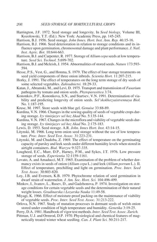 Harrington, J.F. 1972. Seed storage and longevity. In Seed biology, Volume III,
    Kozolowski, T.T. (Ed.). New York: Academic Press, pp. 145-245.
Harrison, B.J. 1956. Seed storage. John Innes. Hort. Inst. Ann. Rep. 46:15-16.
Harrison, B.J. 1966. Seed deterioration in relation to storage conditions and its in-
    fluence upon germination, chromosomal damage and plant performance. J. Natl.
    Inst. Agric. Bot. 10:644-663.
Harrison, B.J. and Carpenter, R. 1977. Storage of Allium cepa seeds at low tempera-
    ture. Seed Sci. Technol. 5:699-702.
Harrison, B.J. and Mcleish, J. 1954. Abnormalities of stored seeds. Nature 173:593-
    594.
Hesse, P.S., Vest, G., and Honma, S. 1979. The effect of four storage treatments on
    seed yield components of three onion inbreds. Scientia Hort. 11:207-215.
Horky, J. 1991. The effect of temperatures on the long term storage of dry seeds of
    some selected vegetables. Zahradnictvi. 18:29-33.
Katan, J., Abramski, M., and Levi, D. 1975. Transport and transmission of Fusarium
    pathogens by tomato and onion seeds. Phytoparasitica 3:74.
Kononkov, P.F., Kononkova, S.N., and Startsev, V.N. 1991. Determination of via-
    bility and predicting longevity of onion seeds. Sel’skokhozyaistvennaya Biol.
    No. 1:187-195.
Kruse, M. 1997. Store seeds with blue gel. Genuise 33:88-89.
Kurdina, V.N. 1966. Changes in the sowing quality of seeds of vegetable crops dur-
    ing storage. Izv timirjazev sel hoz Akad No. 5:135-144.
Kurdina, V.N. 1967. Changes in the microflora and viability of vegetable seeds dur-
    ing storage. Izv timirjazev sel hoz Akad No. 2:175-183.
Lewis, D. 1953. Seed storage. A.R. John. Innes Hort. Inst. 43:14-15.
Litynski, M. 1966. Long term onion seed storage without the use of low tempera-
    ture. Proc. Inter. Seed Test. Assoc. 31:223-231.
Litynski, M. and Chudoba, Z. 1969. The effect of temperature on the germinating
    capacity of parsley and leek seeds under different humidity levels when stored in
    airtight containers. Biul. Warzyw 9:327-335.
Lougheed, E.C., Murr, D.P., Harney, P.M., and Sykes, J.T. 1976. Low pressure
    storage of seeds. Experientia 32:1159-1161.
Lovato, A. and Amaducci, M.T. 1965. Examination of the problem of whether dor-
    mancy exists in seeds of onion (Allium cepa L.) and leek (Allium porrum L.). II.
    Effect of temperature, prechilling and light on germination. Proc. Inter. Seed
    Test. Assoc. 30:803-820.
Loy, J.B. and Evensen, K.B. 1979. Phytochrome relation of seed germination in
    dwarf strain of watermelon. J. Am. Soc. Hort. Sci. 104:496-499.
Minkov, I., Ivanov, L., Rusev, D., and Gadzhonova, P. 1974. Investigation on stor-
    age conditions for certain vegetable seeds and the determination of their natural
    weight losses. Gradinarska i Lozarska Nauka 11:49-58.
Miyagi, K. 1966. Effect of moisture-proof packing on the maintenance of viability
    of vegetable seeds. Proc. Inter. Seed Test. Assoc. 31:213-222.
Orlova, N.N. 1967. Study of mutation processes in dormant seeds of welsh onion
    stored under condition of high temperature and humidity. Genetika 3:19-25.
Perry, D.A. 1981. Handbook of vigor test methods. Inter. Seed Test. Assoc. Zurich.
Pittman, U.J. and Ormrod, D.P. 1970. Physiological and chemical features of mag-
    netically treated winter wheat seedling. Can. J. Plant Sci. 50:211-217.
 