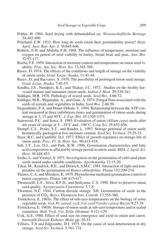Pohler, H. 1984. Seed drying with dehumidified air. Wissenschaftliche Beitrage
   54:482-490.
Pritchard, E.W. 1933. How long do seeds retain their germinability power? Dept.
   Agril. Aust. Rep. Agr. J. 36:645-646.
Roberts, E.H. and Abdalla, F.H. 1968. The influence of temperature, moisture and
   oxygen on period of seed viability in barley, broad bean and peas. Ann. Bot.
   32:97-117.
Rocha, F.F. 1959. Interaction of moisture content and temperature on onion seed vi-
   ability. Proc. Am. Soc. Hort. Sci. 73:385-389.
Rusev, D. 1974. The effects of the conditions and length of storage on the viability
   of onion seeds. Grad. Lozar. Nauka. 11:41-48.
Rusev, D. and Bacvarov, S. 1970. The possibility of prolonged onion seed storage.
   Grad. Lozar. Nauka. 7:45-53.
Sandhu, J.S., Nandpuri, K.S., and Thakur, J.C. 1972. Studies on the freshly har-
   vested mature and immature onion seeds. Indian J. Hort. 29:339-341.
Siddiqui, M.R. 1976. Pathology of stored seeds. Seed Res. 4:66-72.
Siddiqui, M.R., Majumdar, A., and Gaur, A. 1974. Fungal flora associated with the
   seeds of cereals and vegetables in India. Seed Res. 2:46-50.
Siegenthaler, P.A. and Douet-Orhant, V. 1994. Relationship between the ATP con-
   tent measured at three imbibitions times and germination of onion seeds during
   storage at 3, 15 and 30°C. J. Exp. Bot. 45:1365-1371.
Stanwood, P.C. and Sowa, S. 1995. Evaluation of onion (Allium cepa) seeds after
   ten years of storage at 5, –18°C and –196°C. Crop Sci. 35:852-856.
Stumpf, C.L., Peske, S.T., and Baudet, L. 1997. Storage potential of onion seeds
   hermetically packaged at low-moisture content. Seed Sci. Technol. 25:25-33.
Styer, R.C. and Cantliffe, D.J. 1977. Effect of growth regulators on storage life of
   onion seeds. Proc. Fl. St. Hort. Soc. 90:415-418.
Suh, J.Y., Lee, D.J., and Park, K.W. 1996. Germination characteristics and fatty
   acid composition as affected by storage period in onion seeds. RDA. J. Agril. Sci.
   Hort. 38:448-453.
Szabo, L. and Viranyl, S. 1971. Investigation on the germination of cultivated plant
   seeds stored under variable conditions. Agrobotanika 12:15-20.
Takai, M., Kendrick, R.E., and Dietrich, S.M.C. 1981. Interaction of light and tem-
   perature on the germination of Rumex obtusifolius. Planta 152:209-214.
Thanos, C.A. and Mitrakos, K. 1979. Phytochrome mediated germination control of
   maize caryposes. Planta 146:415-417.
Thomazelli, L.F., Silva, R.F.D., and Sediyama, C.S. 1990. How to preserve onion
   seed quality. Agropecuaria Caterinense 3:7-8.
Thornton, N.C. 1944. Carbon dioxide storage. XII. Germination of seeds in the
   presence of CO2. Boyce Thompson Inst. Contrib. 13:355-360.
Tronickova, E. 1965a. The effect of sub-zero temperatures on the biology of some
   vegetable seeds. Ved. Pr. ustred. vyzk. Ust. rostl Vyroby v praze Ruzyni 9:27-39.
Tronickova, E. 1965b. Storage of onion seeds at sub-zero temperature and in sealed
   containers. Bull. Vyzk. Ust. Zelin. Olomauc 9:121-129.
Usik, G.E. 1980. Effect of seed size on emergence and yield in onion and carrot.
   Intensifik Ovosch Kishinev Mold, pp. 30-33.
Villiers, T.A and Edgcumbe, D.J. 1975. On the cause of seed deterioration in dry
   storage. Seed Sci. Technol. 3:761-774.
 
