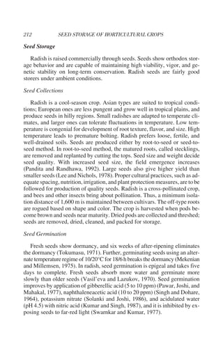 Seed Storage

   Radish is raised commercially through seeds. Seeds show orthodox stor-
age behavior and are capable of maintaining high viability, vigor, and ge-
netic stability on long-term conservation. Radish seeds are fairly good
storers under ambient conditions.

Seed Collections

   Radish is a cool-season crop. Asian types are suited to tropical condi-
tions; European ones are less pungent and grow well in tropical plains, and
produce seeds in hilly regions. Small radishes are adapted to temperate cli-
mates, and larger ones can tolerate fluctuations in temperature. Low tem-
perature is congenial for development of root texture, flavor, and size. High
temperature leads to premature bolting. Radish prefers loose, fertile, and
well-drained soils. Seeds are produced either by root-to-seed or seed-to-
seed method. In root-to-seed method, the matured roots, called stecklings,
are removed and replanted by cutting the tops. Seed size and weight decide
seed quality. With increased seed size, the field emergence increases
(Pandita and Randhawa, 1992). Large seeds also give higher yield than
smaller seeds (Lee and Nichols, 1978). Proper cultural practices, such as ad-
equate spacing, nutrition, irrigation, and plant protection measures, are to be
followed for production of quality seeds. Radish is a cross-pollinated crop,
and bees and other insects bring about pollination. Thus, a minimum isola-
tion distance of 1,600 m is maintained between cultivars. The off-type roots
are rogued based on shape and color. The crop is harvested when pods be-
come brown and seeds near maturity. Dried pods are collected and threshed;
seeds are removed, dried, cleaned, and packed for storage.

Seed Germination

   Fresh seeds show dormancy, and six weeks of after-ripening eliminates
the dormancy (Tokumasu, 1971). Further, germinating seeds using an alter-
nate temperature regime of 10/20°C for 18/6 h breaks the dormancy (Mekenian
and Millemsen, 1975). In radish, seed germination is epigeal and takes five
days to complete. Fresh seeds absorb more water and germinate more
slowly than older seeds (Vasil’eva and Lazukov, 1970). Seed germination
improves by application of gibberellic acid (5 to 10 ppm) (Pawar, Joshi, and
Mahakal, 1977), naphthaleneacetic acid (10 to 20 ppm) (Singh and Dohare,
1964), potassium nitrate (Solanki and Joshi, 1986), and acidulated water
(pH 4.5) with nitric acid (Kumar and Singh, 1987), and it is inhibited by ex-
posing seeds to far-red light (Swarnkar and Kumar, 1977).
 