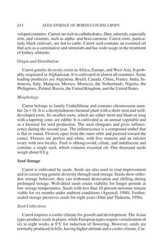 veloped countries. Carrots are rich in carbohydrates, fiber, minerals, especially
iron, and vitamins, such as alpha- and beta-carotene. Carrot roots, particu-
larly black cultivars, are fed to cattle. Carrot seed contains an essential oil
that acts as a carminative and stimulant and has wide usage in the treatment
of kidney ailments.

Origin and Distribution

   Carrot genetic diversity exists in Africa, Europe, and West Asia. It prob-
ably originated in Afghanistan. It is cultivated in almost all countries. Some
leading producers are Argentina, Brazil, Canada, China, France, India, In-
donesia, Italy, Malaysia, Mexico, Morocco, the Netherlands, Nigeria, the
Philippines, Poland, Russia, the United Kingdom, and the United States.

Morphology

    Carrot belongs to family Umbelliferae and contains chromosome num-
ber 2n = 18. It is a dicotyledonous biennial plant with a short stem and well-
developed roots. Its swollen roots, which are either short and blunt or long
with a tapering cone, are edible. It is cultivated as an annual vegetable and
as a biennial for seed production. The stem elongates and gives inflores-
cence during the second year. The inflorescence is a compound umbel that
is flat or round. Flowers open from the outer orbit and proceed toward the
center. Flowers are perfect and white, with five stamens and an inferior
ovary with two locules. Fruit is oblong-ovoid, ciliate, and indehiscent and
contains a single seed, which contains essential oil. One thousand seeds
weigh about 0.8 g.

Seed Storage

   Carrot is cultivated by seeds. Seeds are also used in crop improvement
and in conserving genetic diversity through seed storage. Seeds show ortho-
dox storage behavior; they can withstand desiccation and chilling during
prolonged storage. Well-dried seeds retain viability for longer periods at
low storage temperatures. Seeds with less than 10 percent moisture remain
viable for six months under ambient conditions (Agrawal, 1980). Further,
sealed storage preserves seeds for eight years (Dutt and Thakurta, 1956).

Seed Collections

   Carrot requires a cooler climate for growth and development. The Asian
types produce seeds in plains, while European types require vernalization of
six to eight weeks at 8°C for induction of flowering. However, seeds are
normally produced in hills, having higher altitude and a cooler climate. Car-
 