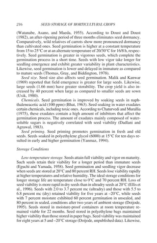 (Watanabe, Asano, and Maeda, 1955). According to Doust and Doust
(1982), an after-ripening period of three months eliminates seed dormancy.
Comparatively, wild relatives of carrots show more pronounced dormancy
than cultivated ones. Seed germination is higher at a constant temperature
from 15 to 25°C or at an alternate temperature of 20/30°C for 16/8 h, respec-
tively. Seed germination is greater in vigorous seeds, which complete the
germination process in a short time. Seeds with low vigor take longer for
seedling emergence and exhibit greater variability in plant characteristics.
Likewise, seed germination is lower and delayed in immature as compared
to mature seeds (Thomas, Gray, and Biddington, 1978).
   Seed size. Seed size also affects seed germination. Malik and Kanwar
(1969) reported that field emergence is greater for large seeds. Likewise,
large seeds (1.66 mm) have greater storability. The crop yield is also in-
creased by 40 percent when large as compared to smaller seeds are sown
(Usik, 1980).
   Chemicals. Seed germination is improved by soaking seeds in naph-
thaleneacetic acid (100 ppm) (Bhat, 1963). Seed soaking in water exudates
certain chemicals, including toxic ones. According to Chaturvedi and Murallia
(1975), these exudates contain a high amount of inhibitors that affect the
germination process. The amount of exudates mainly composed of water-
soluble sugars is negatively correlated with seed viability (Dadlani and
Agrawal, 1983).
   Seed priming. Seed priming promotes germination in fresh and old
seeds. Seeds soaked in polyethylene glycol (6000) at 15°C for ten days re-
sulted in early and higher germination (Yanmaz, 1994).

Storage Conditions

    Low-temperature storage. Seeds attain full viability and vigor on maturity.
Such seeds retain their viability for a longer period than immature seeds
(Eguchi and Yamada, 1958). Seed germination and seedling vigor decrease
when seeds are stored at 20°C and 80 percent RH. Seeds lose viability rapidly
at higher temperatures and relative humidity. The ideal storage conditions for
longer storage life are temperature close to 0°C and 70 percent RH. Loss of
seed viability is more rapid in dry seeds than in ultradry seeds at 20°C (Ellis et
al., 1996). Seeds with 2.0 to 3.7 percent mc (ultradry) and those with 5.5 to
6.8 percent mc (dry) retained viability for five years at –20°C, while seeds
with 7 percent moisture exhibited 60 percent germination in unsealed, and
80 percent in sealed, conditions after two years of ambient storage (Doijode,
1995). Seeds stored in moisture-proof containers at room temperature re-
mained viable for 22 months. Seed stored in polyethylene bags maintained
higher viability than those stored in paper bags. Seed viability was maintained
for eight years at 5 and –20°C storage (Doijode, unpublished data). Likewise,
 