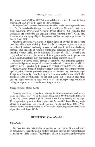 Kretschmer and Waldhor (1997b) reported that seeds stored in plastic bags
maintained viability for 11 years at –20°C storage.
   Storage with desiccants. Desiccants are effective in lowering seed mois-
ture. Seeds stored with silica gel retained viability for 36 months under am-
bient conditions (Varier and Agrawal, 1989). Horky (1991) reported that
desiccants are ineffective at a constant storage temperature of 0°C and they
improve seed storage quality in the presence of fluctuating temperatures be-
tween 5 and 30°C.
   Modified-atmosphere storage. A higher level of oxygen in the storage
container affects seed viability. Several volatile compounds, such as metha-
nol, ethanol, acetone, and acetyldehyde, are released from dry seeds during
storage. The quantity of volatile compounds released increases with in-
creasing storage period and temperature (Zhang et al., 1993). Lowering the
oxygen level and/or replacement with inert gases, such as nitrogen or car-
bon dioxide, maintains high germination during ambient storage.
   Storage of pelleted seeds. Storage of pelleted seeds enhanced germina-
tion by 4 to 8 percent compared to nonpelleted seeds. Further, the yield from
pelleted seeds is greater by 10 percent (Konstantinov and Petkov, 1982).
   Storage fungi. Storage fungi are largely associated with improper stor-
age, especially when high seed moisture is retained during ambient storage.
Fungi are effectively controlled by seed treatment with thiram, which also
promotes seed germination (Miller and Linn, 1957). Elaine and Shiel
(1980) suggested coating seeds with resins and incorporating fungicides
during storage to protect seeds from fungal attack.

Invigoration of Stored Seeds

   Soaking stored carrot seeds in water or in dilute chemicals, such as so-
dium thiosulfate (10–5 M) or disodium phosphate (10–4 M), for 2 h followed
by drying reduces physiological deterioration during subsequent storage.
Even hydration by saturated atmosphere for 24 to 48 h followed by drying is
effective in reducing loss of seed viability (Kundu and Basu, 1981). Mid-
storage hydration-dehydration is effective in improving seed viability and
vigor (Pan and Basu, 1985).


                      BEETROOT: Beta vulgaris L.

Introduction

   Beetroot is an important salad crop in temperate regions. It is also known
as garden beet. Here, the edible portion includes the swollen hypocotyl and
a smaller part of the taproot. The foliage is also used as greens and cooked as
 