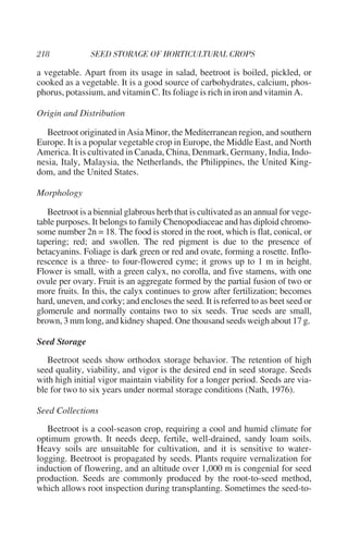a vegetable. Apart from its usage in salad, beetroot is boiled, pickled, or
cooked as a vegetable. It is a good source of carbohydrates, calcium, phos-
phorus, potassium, and vitamin C. Its foliage is rich in iron and vitamin A.

Origin and Distribution

   Beetroot originated in Asia Minor, the Mediterranean region, and southern
Europe. It is a popular vegetable crop in Europe, the Middle East, and North
America. It is cultivated in Canada, China, Denmark, Germany, India, Indo-
nesia, Italy, Malaysia, the Netherlands, the Philippines, the United King-
dom, and the United States.

Morphology

   Beetroot is a biennial glabrous herb that is cultivated as an annual for vege-
table purposes. It belongs to family Chenopodiaceae and has diploid chromo-
some number 2n = 18. The food is stored in the root, which is flat, conical, or
tapering; red; and swollen. The red pigment is due to the presence of
betacyanins. Foliage is dark green or red and ovate, forming a rosette. Inflo-
rescence is a three- to four-flowered cyme; it grows up to 1 m in height.
Flower is small, with a green calyx, no corolla, and five stamens, with one
ovule per ovary. Fruit is an aggregate formed by the partial fusion of two or
more fruits. In this, the calyx continues to grow after fertilization; becomes
hard, uneven, and corky; and encloses the seed. It is referred to as beet seed or
glomerule and normally contains two to six seeds. True seeds are small,
brown, 3 mm long, and kidney shaped. One thousand seeds weigh about 17 g.

Seed Storage
   Beetroot seeds show orthodox storage behavior. The retention of high
seed quality, viability, and vigor is the desired end in seed storage. Seeds
with high initial vigor maintain viability for a longer period. Seeds are via-
ble for two to six years under normal storage conditions (Nath, 1976).

Seed Collections
   Beetroot is a cool-season crop, requiring a cool and humid climate for
optimum growth. It needs deep, fertile, well-drained, sandy loam soils.
Heavy soils are unsuitable for cultivation, and it is sensitive to water-
logging. Beetroot is propagated by seeds. Plants require vernalization for
induction of flowering, and an altitude over 1,000 m is congenial for seed
production. Seeds are commonly produced by the root-to-seed method,
which allows root inspection during transplanting. Sometimes the seed-to-
 