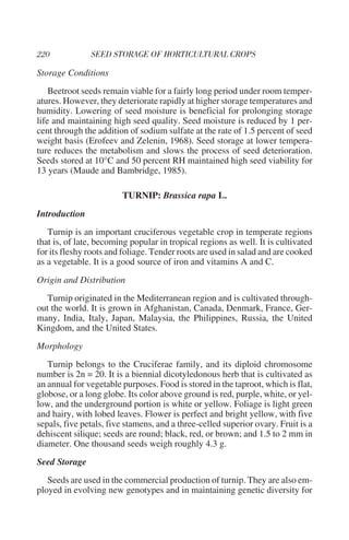 Storage Conditions
    Beetroot seeds remain viable for a fairly long period under room temper-
atures. However, they deteriorate rapidly at higher storage temperatures and
humidity. Lowering of seed moisture is beneficial for prolonging storage
life and maintaining high seed quality. Seed moisture is reduced by 1 per-
cent through the addition of sodium sulfate at the rate of 1.5 percent of seed
weight basis (Erofeev and Zelenin, 1968). Seed storage at lower tempera-
ture reduces the metabolism and slows the process of seed deterioration.
Seeds stored at 10°C and 50 percent RH maintained high seed viability for
13 years (Maude and Bambridge, 1985).

                        TURNIP: Brassica rapa L.
Introduction
   Turnip is an important cruciferous vegetable crop in temperate regions
that is, of late, becoming popular in tropical regions as well. It is cultivated
for its fleshy roots and foliage. Tender roots are used in salad and are cooked
as a vegetable. It is a good source of iron and vitamins A and C.
Origin and Distribution
   Turnip originated in the Mediterranean region and is cultivated through-
out the world. It is grown in Afghanistan, Canada, Denmark, France, Ger-
many, India, Italy, Japan, Malaysia, the Philippines, Russia, the United
Kingdom, and the United States.
Morphology
   Turnip belongs to the Cruciferae family, and its diploid chromosome
number is 2n = 20. It is a biennial dicotyledonous herb that is cultivated as
an annual for vegetable purposes. Food is stored in the taproot, which is flat,
globose, or a long globe. Its color above ground is red, purple, white, or yel-
low, and the underground portion is white or yellow. Foliage is light green
and hairy, with lobed leaves. Flower is perfect and bright yellow, with five
sepals, five petals, five stamens, and a three-celled superior ovary. Fruit is a
dehiscent silique; seeds are round; black, red, or brown; and 1.5 to 2 mm in
diameter. One thousand seeds weigh roughly 4.3 g.
Seed Storage
   Seeds are used in the commercial production of turnip. They are also em-
ployed in evolving new genotypes and in maintaining genetic diversity for
 