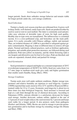 longer periods. Seeds show orthodox storage behavior and remain viable
for longer periods under dry, cool storage conditions.

Seed Collections

    Turnip is a hardy cool-season crop that can withstand frost. It grows well
in deep, fertile, well-drained, sandy loam soils. Seeds are produced either by
seed-to-seed or root-to-seed method. The latter is commonly used and pro-
vides easy selection of desirable types of roots for high seed quality.
Healthy true-to-type roots are transplanted. The inflorescence is a terminal
raceme. It is a cross-pollinated crop, and honeybees are the main polli-
nators. It is easily crossable with Chinese cabbage, radish, and mustard.
Thus, an isolation distance of 1,600 m is provided to safeguard against ge-
netic contamination. Roguing is done at different times to remove off-type
plants. Normal and timely cultural practices, such as fertilizer application,
irrigation, and suitable plant protection measures, are followed during seed
production. Pods turn yellow on maturity, and the whole flowering stalk is
cut, heaped, and allowed to cure for four to five days. Pods are threshed, and
seeds are separated, cleaned, dried, and packed for storage.

Seed Germination

   Seed germination is epigeal and higher at a constant temperature of 20°C
or at alternate temperatures of 20/30°C for 16/8 h. Seed size varies from 1 to
1.7 mm; large to medium-sized seeds give early and higher germination
than smaller seeds (Sandhu, Kang, Dhesi, 1964).

Storage Conditions

   Turnip seeds store well under ambient conditions. Higher storage tem-
peratures and relative humidity are injurious to seed longevity. Lazukov
(1969b) reported that seeds stored at 18 to 22°C and 60 to 80 percent RH re-
mained viable for 12 to 13 years. Economic seed longevity is about two to
three times less than biological longevity. Seed moisture is lowered and
kept at a safe limit through the use of chemical desiccants. According to
Nakamura (1958), calcium chloride is a satisfactory desiccant for longer
seed storage. Another desiccant, sodium sulfate, applied at the rate of
1.5 percent of seed weight reduces the seed moisture by 1 percent and keeps
seed viable for a longer period. It also protects seeds from pathogens
(Erofeev and Zelenin, 1968). Resins are used in storage to prevent prema-
ture germination and to facilitate storage by extending storage life (Elaine
and Shiel, 1980).
 