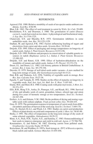 REFERENCES
Agrawal, P.K. 1980. Relative storability of seeds of ten species under ambient con-
   ditions. Seed Res. 8:94-99.
Bhat, S.K. 1963. The effect of seed treatment in carrot by NAA. Sci. Cult. 29:409.
Brocklehurst, P.A. and Dearman, J. 1980. The germination of carrot (Daucus
   carota L.) seeds harvested on two dates: A physiological and biochemical study.
   J. Exp. Bot. 31:1719-1725.
Chaturvedi, S.N. and Murallia R.N. 1975. Germination inhibitors in some
   umbellifer seeds. Ann. Bot. 39:1125-1129.
Dadlani, M. and Agrawal, P.K. 1983. Factors influencing leaching of sugars and
   electrolytes from carrot and okra seeds. Scientia Hort. 19:39-44.
Doijode, S.D. 1995. Effect of packaging and storage temperatures on longevity of
   carrot seeds. Indian J. Plant Genetic Resources 8:233-236.
Doijode, S.D. 1999. Problems and prospects in conservation of valuable genetic re-
   sources in radish (Raphanus sativus L.). Indian J. Plant Genetic Resources
   12:100-102.
Doijode, S.D. and Raturi, G.B. 1990. Effect of hydration-dehydration on the
   storability of tomato and radish seeds. Indian J. Pl. Physiol. 33:172-174.
Doust, J.L. and Doust, L.L. 1982. Life history patterns in British Umbelliferae: A
   review. Bot. J. Linn. Soc. 85:179-194.
Dressler, O. 1979. Storage of well dried seeds under vacuum—A new method for
   long term storage of seeds. Die Gartenbauwissenschaft 44:15-21.
Dutt, B.K. and Thakurta, A.G. 1956. Viability of vegetable seeds in storage. Bose
   Res. Inst. Calcutta Tran. 19:27-36.
Eguchi, T. and Yamada, H. 1958. Studies on the effect of maturity on longevity in
   vegetable seeds. Natl. Inst. Agri. Sci. Bull. Ser. E. Hort. 7:145-165.
Elaine, M.S. and Shiel, R.S. 1980. Coating seeds with polyvinyl resins. J. Hort. Sci.
   55:371-373.
Ellis, R.H., Hong T.D., Astley, D., Pinnegar, A.E., and Kraak, H.L. 1996. Survival
   of dry and ultradry seeds of carrot, groundnut, lettuce, oilseed rape and onion
   during five years of hermetic storage at two temperatures. Seed Sci. Technol.
   24:347-358.
Erofeev, A.A. and Zelenin, V.M. 1968. On the problem of drying and storing vege-
   table seeds with sodium sulphate. Trudy permsk selhoz Inst. 39:428-435.
Gray, D. 1979. The germination response to temperature of carrot seeds from differ-
   ent umbels and times of harvest of the seed crop. Seed Sci. Technol. 7:169-178.
Gray, D., Steckel, R.A.J., and Ward, J.A. 1983. Studies on carrot seed production:
   Effects of plant density on yield and components of yield. J. Hort. Sci. 58:83-90.
Horky, J. 1991. The effect of temperature on the long term storage of dry seeds of
   some selected vegetables. Zahradonietvi 18:29-33.
Khan, A.A., Peck, N.H., Taylor, A.G., and Samimy, C. 1983. Osmoconditioning of
   beet seeds to improve emergence and yield in cold soil. Agron. J. 75:788-794.
Konstantinov, G. and Petkov, M. 1982. Growing carrots from pelleted seeds.
   Gradinarska i Lozarska Nauka 19:78-83.
Kretschmer, M. and Waldhor, O. 1997a. Seed storage at –20°C of Brassica species,
   black radish and radish. Gemuse Munchen 33:455-456.
 