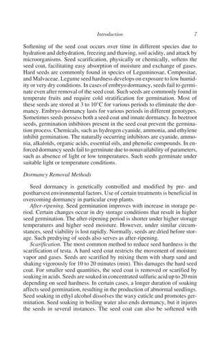 Softening of the seed coat occurs over time in different species due to
hydration and dehydration, freezing and thawing, soil acidity, and attack by
microorganisms. Seed scarification, physically or chemically, softens the
seed coat, facilitating easy absorption of moisture and exchange of gases.
Hard seeds are commonly found in species of Leguminosae, Compositae,
and Malvaceae. Legume seed hardness develops on exposure to low humid-
ity or very dry conditions. In cases of embryo dormancy, seeds fail to germi-
nate even after removal of the seed coat. Such seeds are commonly found in
temperate fruits and require cold stratification for germination. Most of
these seeds are stored at 3 to 10°C for various periods to eliminate the dor-
mancy. Embryo dormancy lasts for various periods in different genotypes.
Sometimes seeds possess both a seed coat and innate dormancy. In beetroot
seeds, germination inhibitors present in the seed coat prevent the germina-
tion process. Chemicals, such as hydrogen cyanide, ammonia, and ethylene
inhibit germination. The naturally occurring inhibitors are cyanide, ammo-
nia, alkaloids, organic acids, essential oils, and phenolic compounds. In en-
forced dormancy seeds fail to germinate due to nonavailability of parameters,
such as absence of light or low temperatures. Such seeds germinate under
suitable light or temperature conditions.

Dormancy Removal Methods

   Seed dormancy is genetically controlled and modified by pre- and
postharvest environmental factors. Use of certain treatments is beneficial in
overcoming dormancy in particular crop plants.
   After-ripening. Seed germination improves with increase in storage pe-
riod. Certain changes occur in dry storage conditions that result in higher
seed germination. The after-ripening period is shorter under higher storage
temperatures and higher seed moisture. However, under similar circum-
stances, seed viability is lost rapidly. Normally, seeds are dried before stor-
age. Such predrying of seeds also serves as after-ripening.
   Scarification. The most common method to reduce seed hardness is the
scarification of testa. A hard seed coat restricts the movement of moisture
vapor and gases. Seeds are scarified by mixing them with sharp sand and
shaking vigorously for 10 to 20 minutes (min). This damages the hard seed
coat. For smaller seed quantities, the seed coat is removed or scarified by
soaking in acids. Seeds are soaked in concentrated sulfuric acid up to 20 min
depending on seed hardness. In certain cases, a longer duration of soaking
affects seed germination, resulting in the production of abnormal seedlings.
Seed soaking in ethyl alcohol dissolves the waxy cuticle and promotes ger-
mination. Seed soaking in boiling water also ends dormancy, but it injures
the seeds in several instances. The seed coat can also be softened with
 