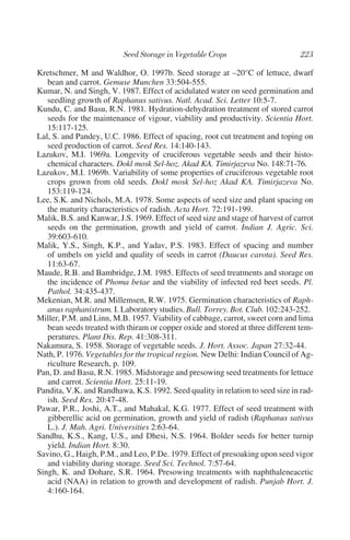 Kretschmer, M and Waldhor, O. 1997b. Seed storage at –20°C of lettuce, dwarf
   bean and carrot. Gemuse Munchen 33:504-555.
Kumar, N. and Singh, V. 1987. Effect of acidulated water on seed germination and
   seedling growth of Raphanus sativus. Natl. Acad. Sci. Letter 10:5-7.
Kundu, C. and Basu, R.N. 1981. Hydration-dehydration treatment of stored carrot
   seeds for the maintenance of vigour, viability and productivity. Scientia Hort.
   15:117-125.
Lal, S. and Pandey, U.C. 1986. Effect of spacing, root cut treatment and toping on
   seed production of carrot. Seed Res. 14:140-143.
Lazukov, M.I. 1969a. Longevity of cruciferous vegetable seeds and their histo-
   chemical characters. Dokl mosk Sel-hoz. Akad KA. Timirjazeva No. 148:71-76.
Lazukov, M.I. 1969b. Variability of some properties of cruciferous vegetable root
   crops grown from old seeds. Dokl mosk Sel-hoz Akad KA. Timirjazeva No.
   153:119-124.
Lee, S.K. and Nichols, M.A. 1978. Some aspects of seed size and plant spacing on
   the maturity characteristics of radish. Acta Hort. 72:191-199.
Malik, B.S. and Kanwar, J.S. 1969. Effect of seed size and stage of harvest of carrot
   seeds on the germination, growth and yield of carrot. Indian J. Agric. Sci.
   39:603-610.
Malik, Y.S., Singh, K.P., and Yadav, P.S. 1983. Effect of spacing and number
   of umbels on yield and quality of seeds in carrot (Daucus carota). Seed Res.
   11:63-67.
Maude, R.B. and Bambridge, J.M. 1985. Effects of seed treatments and storage on
   the incidence of Phoma betae and the viability of infected red beet seeds. Pl.
   Pathol. 34:435-437.
Mekenian, M.R. and Millemsen, R.W. 1975. Germination characteristics of Raph-
   anus raphanistrum. I. Laboratory studies. Bull. Torrey. Bot. Club. 102:243-252.
Miller, P.M. and Linn, M.B. 1957. Viability of cabbage, carrot, sweet corn and lima
   bean seeds treated with thiram or copper oxide and stored at three different tem-
   peratures. Plant Dis. Rep. 41:308-311.
Nakamura, S. 1958. Storage of vegetable seeds. J. Hort. Assoc. Japan 27:32-44.
Nath, P. 1976. Vegetables for the tropical region. New Delhi: Indian Council of Ag-
   riculture Research, p. 109.
Pan, D. and Basu, R.N. 1985. Midstorage and presowing seed treatments for lettuce
   and carrot. Scientia Hort. 25:11-19.
Pandita, V.K. and Randhawa, K.S. 1992. Seed quality in relation to seed size in rad-
   ish. Seed Res. 20:47-48.
Pawar, P.R., Joshi, A.T., and Mahakal, K.G. 1977. Effect of seed treatment with
   gibberellic acid on germination, growth and yield of radish (Raphanus sativus
   L.). J. Mah. Agri. Universities 2:63-64.
Sandhu, K.S., Kang, U.S., and Dhesi, N.S. 1964. Bolder seeds for better turnip
   yield. Indian Hort. 8:30.
Savino, G., Haigh, P.M., and Leo, P.De. 1979. Effect of presoaking upon seed vigor
   and viability during storage. Seed Sci. Technol. 7:57-64.
Singh, K. and Dohare, S.R. 1964. Presowing treatments with naphthaleneacetic
   acid (NAA) in relation to growth and development of radish. Punjab Hort. J.
   4:160-164.
 