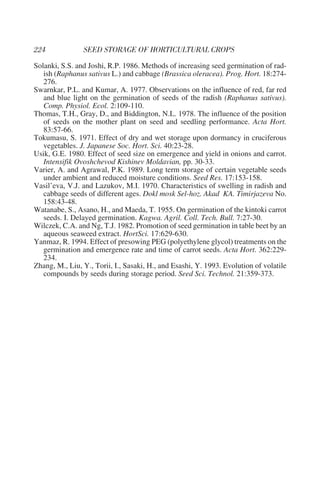 Solanki, S.S. and Joshi, R.P. 1986. Methods of increasing seed germination of rad-
   ish (Raphanus sativus L.) and cabbage (Brassica oleracea). Prog. Hort. 18:274-
   276.
Swarnkar, P.L. and Kumar, A. 1977. Observations on the influence of red, far red
   and blue light on the germination of seeds of the radish (Raphanus sativus).
   Comp. Physiol. Ecol. 2:109-110.
Thomas, T.H., Gray, D., and Biddington, N.L. 1978. The influence of the position
   of seeds on the mother plant on seed and seedling performance. Acta Hort.
   83:57-66.
Tokumasu, S. 1971. Effect of dry and wet storage upon dormancy in cruciferous
   vegetables. J. Japanese Soc. Hort. Sci. 40:23-28.
Usik, G.E. 1980. Effect of seed size on emergence and yield in onions and carrot.
   Intensifik Ovoshchevod Kishinev Moldavian, pp. 30-33.
Varier, A. and Agrawal, P.K. 1989. Long term storage of certain vegetable seeds
   under ambient and reduced moisture conditions. Seed Res. 17:153-158.
Vasil’eva, V.J. and Lazukov, M.I. 1970. Characteristics of swelling in radish and
   cabbage seeds of different ages. Dokl mosk Sel-hoz. Akad KA. Timirjazeva No.
   158:43-48.
Watanabe, S., Asano, H., and Maeda, T. 1955. On germination of the kintoki carrot
   seeds. I. Delayed germination. Kagwa. Agril. Coll. Tech. Bull. 7:27-30.
Wilczek, C.A. and Ng, T.J. 1982. Promotion of seed germination in table beet by an
   aqueous seaweed extract. HortSci. 17:629-630.
Yanmaz, R. 1994. Effect of presowing PEG (polyethylene glycol) treatments on the
   germination and emergence rate and time of carrot seeds. Acta Hort. 362:229-
   234.
Zhang, M., Liu, Y., Torii, I., Sasaki, H., and Esashi, Y. 1993. Evolution of volatile
   compounds by seeds during storage period. Seed Sci. Technol. 21:359-373.
 