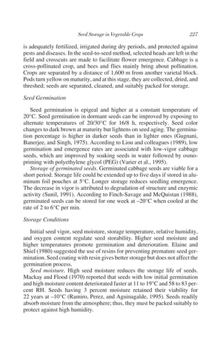 is adequately fertilized, irrigated during dry periods, and protected against
pests and diseases. In the seed-to-seed method, selected heads are left in the
field and crosscuts are made to facilitate flower emergence. Cabbage is a
cross-pollinated crop, and bees and flies mainly bring about pollination.
Crops are separated by a distance of 1,600 m from another varietal block.
Pods turn yellow on maturity, and at this stage, they are collected, dried, and
threshed; seeds are separated, cleaned, and suitably packed for storage.

Seed Germination

   Seed germination is epigeal and higher at a constant temperature of
20°C. Seed germination in dormant seeds can be improved by exposing to
alternate temperatures of 20/30°C for 16/8 h, respectively. Seed color
changes to dark brown at maturity but lightens on seed aging. The germina-
tion percentage is higher in darker seeds than in lighter ones (Gugnani,
Banerjee, and Singh, 1975). According to Liou and colleagues (1989), low
germination and emergence rates are associated with low-vigor cabbage
seeds, which are improved by soaking seeds in water followed by osmo-
priming with polyethylene glycol (PEG) (Varier et al., 1995).
   Storage of germinated seeds. Germinated cabbage seeds are viable for a
short period. Storage life could be extended up to five days if stored in alu-
minum foil pouches at 5°C. Longer storage reduces seedling emergence.
The decrease in vigor is attributed to degradation of structure and enzymic
activity (Sunil, 1991). According to Finch-Savage and McQuistan (1988),
germinated seeds can be stored for one week at –20°C when cooled at the
rate of 2 to 6°C per min.

Storage Conditions

   Initial seed vigor, seed moisture, storage temperature, relative humidity,
and oxygen content regulate seed storability. Higher seed moisture and
higher temperatures promote germination and deterioration. Elaine and
Shiel (1980) suggested the use of resins for preventing premature seed ger-
mination. Seed coating with resin gives better storage but does not affect the
germination process.
   Seed moisture. High seed moisture reduces the storage life of seeds.
Mackay and Flood (1970) reported that seeds with low initial germination
and high moisture content deteriorated faster at 11 to 19°C and 58 to 83 per-
cent RH. Seeds having 3 percent moisture retained their viability for
22 years at –10°C (Ramiro, Perez, and Aguinagalde, 1995). Seeds readily
absorb moisture from the atmosphere; thus, they must be packed suitably to
protect against high humidity.
 