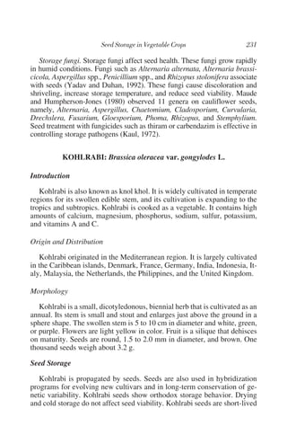 Storage fungi. Storage fungi affect seed health. These fungi grow rapidly
in humid conditions. Fungi such as Alternaria alternata, Alternaria brassi-
cicola, Aspergillus spp., Penicillium spp., and Rhizopus stolonifera associate
with seeds (Yadav and Duhan, 1992). These fungi cause discoloration and
shriveling, increase storage temperature, and reduce seed viability. Maude
and Humpherson-Jones (1980) observed 11 genera on cauliflower seeds,
namely, Alternaria, Aspergillus, Chaetomium, Cladosporium, Curvularia,
Drechslera, Fusarium, Gloesporium, Phoma, Rhizopus, and Stemphylium.
Seed treatment with fungicides such as thiram or carbendazim is effective in
controlling storage pathogens (Kaul, 1972).


           KOHLRABI: Brassica oleracea var. gongylodes L.

Introduction

   Kohlrabi is also known as knol khol. It is widely cultivated in temperate
regions for its swollen edible stem, and its cultivation is expanding to the
tropics and subtropics. Kohlrabi is cooked as a vegetable. It contains high
amounts of calcium, magnesium, phosphorus, sodium, sulfur, potassium,
and vitamins A and C.

Origin and Distribution

   Kohlrabi originated in the Mediterranean region. It is largely cultivated
in the Caribbean islands, Denmark, France, Germany, India, Indonesia, It-
aly, Malaysia, the Netherlands, the Philippines, and the United Kingdom.

Morphology

   Kohlrabi is a small, dicotyledonous, biennial herb that is cultivated as an
annual. Its stem is small and stout and enlarges just above the ground in a
sphere shape. The swollen stem is 5 to 10 cm in diameter and white, green,
or purple. Flowers are light yellow in color. Fruit is a silique that dehisces
on maturity. Seeds are round, 1.5 to 2.0 mm in diameter, and brown. One
thousand seeds weigh about 3.2 g.

Seed Storage

   Kohlrabi is propagated by seeds. Seeds are also used in hybridization
programs for evolving new cultivars and in long-term conservation of ge-
netic variability. Kohlrabi seeds show orthodox storage behavior. Drying
and cold storage do not affect seed viability. Kohlrabi seeds are short-lived
 
