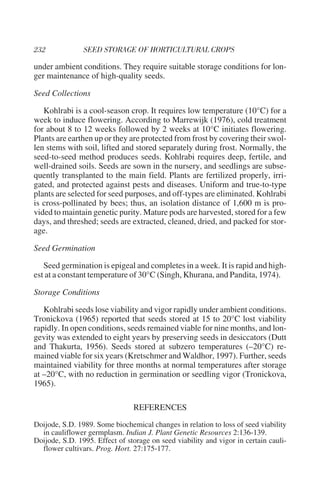 under ambient conditions. They require suitable storage conditions for lon-
ger maintenance of high-quality seeds.

Seed Collections

   Kohlrabi is a cool-season crop. It requires low temperature (10°C) for a
week to induce flowering. According to Marrewijk (1976), cold treatment
for about 8 to 12 weeks followed by 2 weeks at 10°C initiates flowering.
Plants are earthen up or they are protected from frost by covering their swol-
len stems with soil, lifted and stored separately during frost. Normally, the
seed-to-seed method produces seeds. Kohlrabi requires deep, fertile, and
well-drained soils. Seeds are sown in the nursery, and seedlings are subse-
quently transplanted to the main field. Plants are fertilized properly, irri-
gated, and protected against pests and diseases. Uniform and true-to-type
plants are selected for seed purposes, and off-types are eliminated. Kohlrabi
is cross-pollinated by bees; thus, an isolation distance of 1,600 m is pro-
vided to maintain genetic purity. Mature pods are harvested, stored for a few
days, and threshed; seeds are extracted, cleaned, dried, and packed for stor-
age.

Seed Germination

   Seed germination is epigeal and completes in a week. It is rapid and high-
est at a constant temperature of 30°C (Singh, Khurana, and Pandita, 1974).

Storage Conditions

   Kohlrabi seeds lose viability and vigor rapidly under ambient conditions.
Tronickova (1965) reported that seeds stored at 15 to 20°C lost viability
rapidly. In open conditions, seeds remained viable for nine months, and lon-
gevity was extended to eight years by preserving seeds in desiccators (Dutt
and Thakurta, 1956). Seeds stored at subzero temperatures (–20°C) re-
mained viable for six years (Kretschmer and Waldhor, 1997). Further, seeds
maintained viability for three months at normal temperatures after storage
at –20°C, with no reduction in germination or seedling vigor (Tronickova,
1965).

                                REFERENCES
Doijode, S.D. 1989. Some biochemical changes in relation to loss of seed viability
  in cauliflower germplasm. Indian J. Plant Genetic Resources 2:136-139.
Doijode, S.D. 1995. Effect of storage on seed viability and vigor in certain cauli-
  flower cultivars. Prog. Hort. 27:175-177.
 