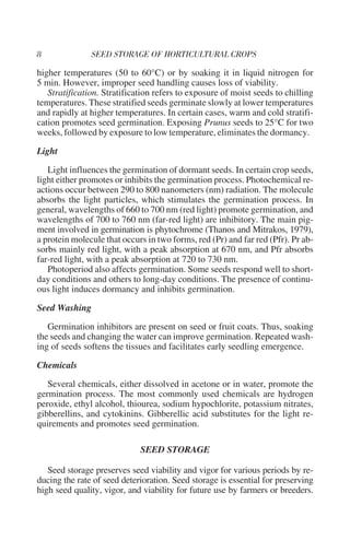 higher temperatures (50 to 60°C) or by soaking it in liquid nitrogen for
5 min. However, improper seed handling causes loss of viability.
   Stratification. Stratification refers to exposure of moist seeds to chilling
temperatures. These stratified seeds germinate slowly at lower temperatures
and rapidly at higher temperatures. In certain cases, warm and cold stratifi-
cation promotes seed germination. Exposing Prunus seeds to 25°C for two
weeks, followed by exposure to low temperature, eliminates the dormancy.

Light

   Light influences the germination of dormant seeds. In certain crop seeds,
light either promotes or inhibits the germination process. Photochemical re-
actions occur between 290 to 800 nanometers (nm) radiation. The molecule
absorbs the light particles, which stimulates the germination process. In
general, wavelengths of 660 to 700 nm (red light) promote germination, and
wavelengths of 700 to 760 nm (far-red light) are inhibitory. The main pig-
ment involved in germination is phytochrome (Thanos and Mitrakos, 1979),
a protein molecule that occurs in two forms, red (Pr) and far red (Pfr). Pr ab-
sorbs mainly red light, with a peak absorption at 670 nm, and Pfr absorbs
far-red light, with a peak absorption at 720 to 730 nm.
   Photoperiod also affects germination. Some seeds respond well to short-
day conditions and others to long-day conditions. The presence of continu-
ous light induces dormancy and inhibits germination.

Seed Washing

   Germination inhibitors are present on seed or fruit coats. Thus, soaking
the seeds and changing the water can improve germination. Repeated wash-
ing of seeds softens the tissues and facilitates early seedling emergence.

Chemicals

   Several chemicals, either dissolved in acetone or in water, promote the
germination process. The most commonly used chemicals are hydrogen
peroxide, ethyl alcohol, thiourea, sodium hypochlorite, potassium nitrates,
gibberellins, and cytokinins. Gibberellic acid substitutes for the light re-
quirements and promotes seed germination.

                             SEED STORAGE

   Seed storage preserves seed viability and vigor for various periods by re-
ducing the rate of seed deterioration. Seed storage is essential for preserving
high seed quality, vigor, and viability for future use by farmers or breeders.
 