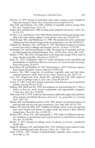Dressler, O. 1979. Storage of well-dried seeds under vacuum–A new method for
   long term storing of seeds. Deut. Gartenbauwissenschaft 44:15-21.
Dutt, B.K. and Thakurta, A.G. 1956. Viability of vegetable seeds in storage. Bose
   Res. Inst. Calcutta Trans. 19:27-36.
Elaine, M.S. and Shiel, R.S. 1980. Coating seeds with polyvinyl resins. J. Hort. Sci.
   51:371-373.
Erofeev, A.A. and Zelenin, V.M. 1968. On the problem of drying and storing vege-
   table seeds with sodium sulphate. Trudy permsk selhoz Inst. 39:428-435.
Finch-Savage, W.E. and McQuistan, C.I. 1988. The potential for newly germinated
   cabbage seed survival and storage at sub-zero temperature. Ann. Bot. 62:509-512.
Gugnani, D., Banerjee, S.K., and Singh, D. 1975. Germination capacity in relation
   to seed coat color in cabbage and mustard. Seed Sci. Technol. 3:575-579.
Harrington, J.F. and Setyati-Harjadi, S. 1966. The longevity of vegetable seeds un-
   der high temperature and high humidity. Proc. 17th Int. Hort. Congr. Md. 1:627.
Horky, J. 1991. The effect of temperature on the long term storage of dry seeds of
   some selected vegetables. Zahradnictvi 18:29-33.
Kaul, J.L. 1972. Comparative effect of various treatments on the microflora and
   germinability of cauliflower (Brassica oleraceae var. botrytis) seeds in storage.
   Indian Phytopath. 25:44-47.
Kretschmer, M. and Waldhor, O. 1997. Seed storage at –20°C of Brassica species,
   black radish and radish. Gemuse-Munchen 33:455-456.
Lazukov, M.I. 1969. Longevity of cruciferous vegetable seeds and their histo-
   chemical characters. Dokl. mosk Sel-hoz. Akad. Timirjazeva No. 148:71-76.
Liou, T.D., Wagenvoort, W.A., Kraak, H.L., and Karssen, C.M. 1989. Aspect of
   low vigor of cabbage seeds. J. Agric. Res. China 38:429-437.
Lowig, E. 1969. Long term storage experiment with Brassica seed in protective
   packing. Saatgut-Wirtsch 23:28.
Mackay, D.B. and Flood, R.J. 1970. Investigations in crop seed longevity. I. The vi-
   ability of Brassica seeds stored in permeable and impermeable containers.
   J. Natl. Inst. Agril. Bot. 12:84-99.
Marrewijk, N.P.A. 1976. Artificial cold treatment, gibberellin application and flow-
   ering response of kohlrabi (Brassica oleracea L. var. gongylodes L.). Scientia
   Hort. 4:367-375.
Maude, R.B. and Humpherson-Jones, F.M. 1980. Studies on seed borne phases of
   dark leaf spot and grey leaf spot on brassicas. Ann. Appl. Biol. 95:311-319.
Miller, P.M. and Linn, M.B. 1957. Viability of cabbage, carrot, sweet corn and lima
   bean seeds treated with thiram or copper oxide and stored at three different
   temperatures. Plant Dis. Rep. 41:308-311.
Ramiro, M.C., Perez, G.F., and Aguinagalde, I. 1995. Effect of different seed stor-
   age conditions on germination and isozyme activity in some Brassica species.
   Ann. Bot. 75:579-585.
Reitan, A. 1977. Storage of cabbage seeds. Forskning og Forsok i Landburket
   28:487-495.
Singh, B., Khurana, S.O., and Pandita, M.L. 1974. Chemical weed control in cauli-
   flower, knol khol and turnip. Haryana J. Hort. Sci. 3:182-189.
Sunil, G.D.J.L. 1991. Storage of pregerminated vegetable seeds. Laguna Coll.
   Tech. Bull. p. 123.
 
