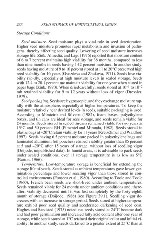 Storage Conditions

   Seed moisture. Seed moisture plays a vital role in seed deterioration.
Higher seed moisture promotes rapid metabolism and invasion of patho-
gens, thereby affecting seed quality. Lowering of seed moisture increases
storage life. Zink, Almedia, and Lago (1976) reported that moisture content
of 6 to 7 percent maintains high viability for 36 months, compared to less
than nine months in seeds having 14.2 percent moisture. In another study,
seeds having moisture of 9 to 10 percent stored at 11 to 20°C preserved high
seed viability for 16 years (Gvozdeva and Zhukova, 1971). Seeds lose via-
bility rapidly, especially at high moisture levels in sealed storage. Seeds
with 12.4 to 20.1 percent mc maintain viability for one year when stored in
paper bags (Zink, 1970). When dried carefully, seeds stored at 10–1 to 10–2
mb retained viability for 9 to 12 years without loss of vigor (Dressler,
1979).
   Seed packaging. Seeds are hygroscopic, and they exchange moisture rap-
idly with the atmosphere, especially at higher temperatures. To keep the
moisture relatively near desired levels in seeds, suitable packaging is used.
According to Monteiro and Silveira (1982), foam boxes, polyethylene
boxes, and tin cans are ideal for seed storage, and seeds remain viable for
24 months. Seeds stored in sealed tin cans remained viable for two years at
15°C and 50 percent RH (Pimentel and Miranda, 1982). Seeds stored in
plastic bags at –20°C retain viability for 11 years (Kretschmer and Waldhor,
1997). Seeds having 6.5 percent moisture packed in polyethylene bags and
laminated aluminum foil pouches retained viability greater than 85 percent
at 5 and –20°C after 15 years of storage, without loss of seedling vigor
(Doijode, unpublished data). In humid areas, it is advisable to pack seeds
under sealed conditions, even if storage temperature is as low as 5°C
(Barton, 1966).
   Temperature. Low-temperature storage is beneficial for extending the
storage life of seeds. Seeds stored at ambient temperatures gave lower ger-
mination percentage and lower seedling vigor than those stored in con-
trolled environments (Fonseca et al., 1980). According to Toole and Toole
(1960), French bean seeds are short-lived under ambient temperatures.
Seeds remained viable for 24 months under ambient conditions and, there-
after, viability decreased until it was lost completely by the forty-eighth
month of storage (Doijode, 1988) (see Figure 39.1). Seedling vigor de-
creases with an increase in storage period. Seeds stored at higher tempera-
ture exhibit poor seed quality and accelerated darkening of seed coat.
Hughes and Sandsted (1975) noted that seeds stored at 24°C became dark
and had poor germination and increased fatty acid content after one year of
storage, while seeds stored at 1°C retained their original color and initial vi-
ability. In another study, seeds darkened to a greater extent at 25°C than at
 