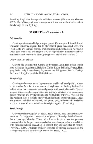 duced by fungi that damage the cellular structure (Harman and Granett,
1972). Use of fungicides such as captan, thiram, and carbendazim reduce
the damage caused by fungi.

                    GARDEN PEA: Pisum sativum L.

Introduction

   Garden pea is also called pea, sugar pea, or Chinese pea. It is widely cul-
tivated in temperate regions for its edible fresh green seeds and pods. The
fresh seeds are canned, frozen, or dehydrated and cooked as a vegetable.
Dried peas are used as grain legumes. Garden pea is rich in proteins and car-
bohydrates and contains calcium, phosphorus, and vitamins A and C.

Origin and Distribution

   Garden pea originated in Central or Southeast Asia. It is a cool-season
crop cultivated in Australia, Belgium, China, Egypt, Ethiopia, France, Hun-
gary, India, Italy, Luxembourg, Myanmar, the Philippines, Russia, Turkey,
the United Kingdom, and the United States.

Morphology

   Garden pea belongs to the Leguminosae family and has diploid chromo-
some number 2n = 14. It is an annual dicotyledonous climbing herb with a
hollow stem. Leaves are alternate and pinnate with terminal tendrils. Flowers
are papilionaceous, hermaphrodite, and axillary, with two or three racemes;
have five sepals and five petals; and are white, pink, or purple. Fruit is a pod
that varies in size, is straight or curved, and contains two to ten seeds. Seeds
are globose, wrinkled or smooth, and green, gray, or brownish. Wrinkled
seeds are sweet. One thousand seeds weigh roughly 150 to 330 g.

Seed Storage

   Garden pea is propagated by seeds. Seeds are also used in crop improve-
ment and for long-term conservation of genetic diversity. Seeds show or-
thodox storage behavior. Those with low moisture at low temperature
remain viable for longer periods, and when stored under ambient conditions
with moisture seldom exceeding 10 percent, they are viable for 18 months
(Agrawal, 1980). Optimum moisture content for storage decreases as the
storage temperature decreases (Vertucci and Roos, 1993).
 