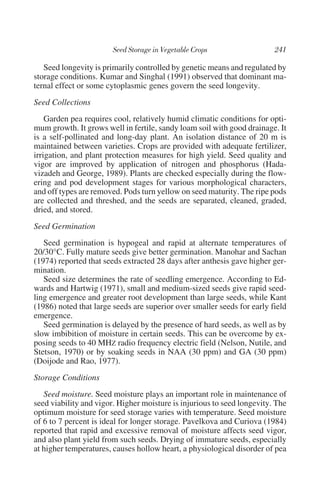 Seed longevity is primarily controlled by genetic means and regulated by
storage conditions. Kumar and Singhal (1991) observed that dominant ma-
ternal effect or some cytoplasmic genes govern the seed longevity.
Seed Collections
    Garden pea requires cool, relatively humid climatic conditions for opti-
mum growth. It grows well in fertile, sandy loam soil with good drainage. It
is a self-pollinated and long-day plant. An isolation distance of 20 m is
maintained between varieties. Crops are provided with adequate fertilizer,
irrigation, and plant protection measures for high yield. Seed quality and
vigor are improved by application of nitrogen and phosphorus (Hada-
vizadeh and George, 1989). Plants are checked especially during the flow-
ering and pod development stages for various morphological characters,
and off types are removed. Pods turn yellow on seed maturity. The ripe pods
are collected and threshed, and the seeds are separated, cleaned, graded,
dried, and stored.
Seed Germination
   Seed germination is hypogeal and rapid at alternate temperatures of
20/30°C. Fully mature seeds give better germination. Manohar and Sachan
(1974) reported that seeds extracted 28 days after anthesis gave higher ger-
mination.
   Seed size determines the rate of seedling emergence. According to Ed-
wards and Hartwig (1971), small and medium-sized seeds give rapid seed-
ling emergence and greater root development than large seeds, while Kant
(1986) noted that large seeds are superior over smaller seeds for early field
emergence.
   Seed germination is delayed by the presence of hard seeds, as well as by
slow imbibition of moisture in certain seeds. This can be overcome by ex-
posing seeds to 40 MHZ radio frequency electric field (Nelson, Nutile, and
Stetson, 1970) or by soaking seeds in NAA (30 ppm) and GA (30 ppm)
(Doijode and Rao, 1977).
Storage Conditions
   Seed moisture. Seed moisture plays an important role in maintenance of
seed viability and vigor. Higher moisture is injurious to seed longevity. The
optimum moisture for seed storage varies with temperature. Seed moisture
of 6 to 7 percent is ideal for longer storage. Pavelkova and Curiova (1984)
reported that rapid and excessive removal of moisture affects seed vigor,
and also plant yield from such seeds. Drying of immature seeds, especially
at higher temperatures, causes hollow heart, a physiological disorder of pea
 