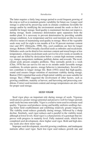 The latter requires a fairly long storage period to avoid frequent growing of
the crop as well as to maintain genetic variability for future use. Longer seed
storage is achieved by preserving seeds in climatic conditions favorable for
storage and/or by modifying the environment around the seeds so that it is
suitable for longer storage. Seed quality is maintained, but does not improve,
during storage. Seeds commence deterioration upon separation from the
mother plant. It is necessary to prevent deterioration by providing suitable
storage conditions. Low temperature and low seed moisture are the two most
effective means of maintaining seed quality in storage. Most of the vegetable
seeds store well for eight to ten months at 8 to 10 percent moisture content
(mc) and 20°C (Delouche, 1990). Dry, cool conditions are best for longer
storage. Roberts (1983) broadly classified seeds as orthodox and recalcitrant.
Orthodox seeds can be dried to low moisture content and stored longer at low
temperatures, whereas recalcitrant seeds survive for a few weeks or months in
storage and are killed by desiccation below a certain high moisture content,
e.g., mango, mangosteen, rambutan, jackfruit, durian, and avocado. The recal-
citrant seeds present complex problems. They normally perish in a week
(Chin, 1978) but can survive for one to six months under favorable storage
conditions. In certain species, storage behavior is intermediary. Several fac-
tors contribute to longer storage life. Brett (1952) noted that high-quality,
sound seed ensures longer retention of maximum viability during storage.
Barton (1941) reported that seeds of high initial viability are more suitable for
storage. Bass (1980) suggested the involvement of other factors, such as
growing conditions, maturity at harvest, and harvesting and processing con-
ditions. Correct seed moisture content and storage temperatures are also vital
for proper seed storage.

                                SEED VIGOR

   Seed vigor plays an important role during storage of seeds. Vigorous
seeds possess greater storage potential and preserve well for longer periods
until seeds become nonviable. Vigor is a relative term used to estimate seed
quality. Vigorous seed produces strong and healthy uniform seedlings hav-
ing better field establishment and exhibiting relatively greater longevity.
The viability trend reduces gradually during storage, followed by a sharp
decline. Similarly, seed vigor reduces and is parallel to the viability trend,
although at lower levels. Seed vigor is a characteristic of a genotype that im-
proves with progress in maturity level. Fully matured seeds, which have
completed seed development, show higher seed vigor. Bold and high-den-
sity seeds also show more vigor.
   Improper seed development, stressful growing conditions, and inadequate
nutrients affect seed vigor. Such low-vigor seed reduces growth rate and
 